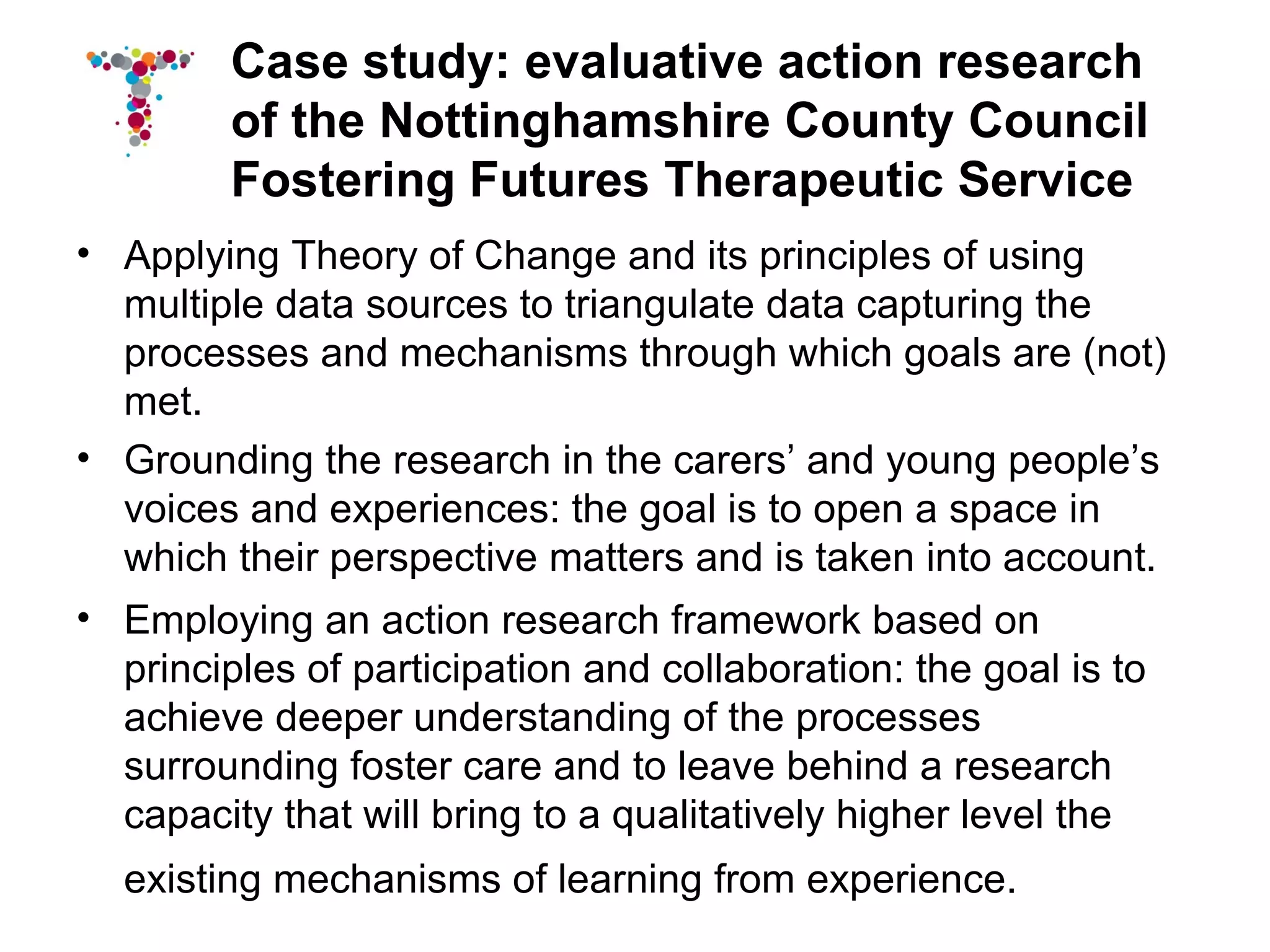 Case study: evaluative action research
        of the Nottinghamshire County Council
        Fostering Futures Therapeutic Service
• Applying Theory of Change and its principles of using
  multiple data sources to triangulate data capturing the
  processes and mechanisms through which goals are (not)
  met.
• Grounding the research in the carers’ and young people’s
  voices and experiences: the goal is to open a space in
  which their perspective matters and is taken into account.
• Employing an action research framework based on
  principles of participation and collaboration: the goal is to
  achieve deeper understanding of the processes
  surrounding foster care and to leave behind a research
  capacity that will bring to a qualitatively higher level the
  existing mechanisms of learning from experience.
 