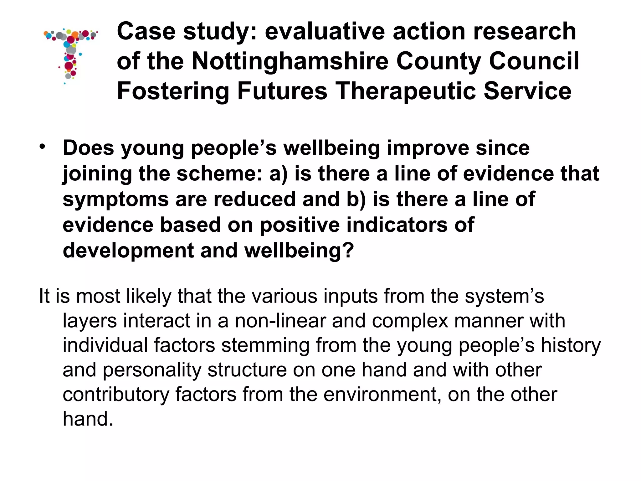 Case study: evaluative action research
        of the Nottinghamshire County Council
        Fostering Futures Therapeutic Service

• Does young people’s wellbeing improve since
  joining the scheme: a) is there a line of evidence that
  symptoms are reduced and b) is there a line of
  evidence based on positive indicators of
  development and wellbeing?

It is most likely that the various inputs from the system’s
    layers interact in a non-linear and complex manner with
    individual factors stemming from the young people’s history
    and personality structure on one hand and with other
    contributory factors from the environment, on the other
    hand.
 