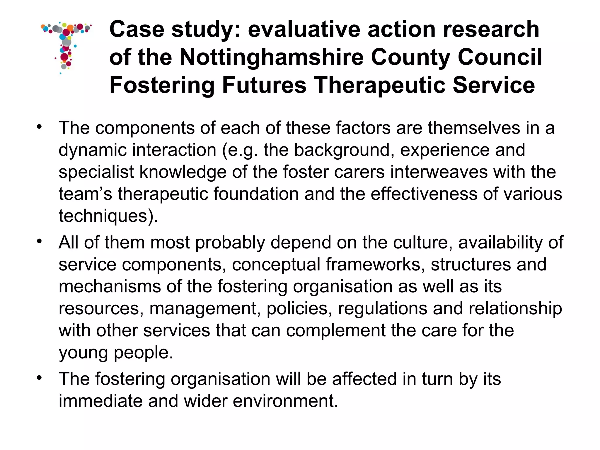 Case study: evaluative action research
         of the Nottinghamshire County Council
         Fostering Futures Therapeutic Service
• The components of each of these factors are themselves in a
  dynamic interaction (e.g. the background, experience and
  specialist knowledge of the foster carers interweaves with the
  team’s therapeutic foundation and the effectiveness of various
  techniques).
• All of them most probably depend on the culture, availability of
  service components, conceptual frameworks, structures and
  mechanisms of the fostering organisation as well as its
  resources, management, policies, regulations and relationship
  with other services that can complement the care for the
  young people.
• The fostering organisation will be affected in turn by its
  immediate and wider environment.
 