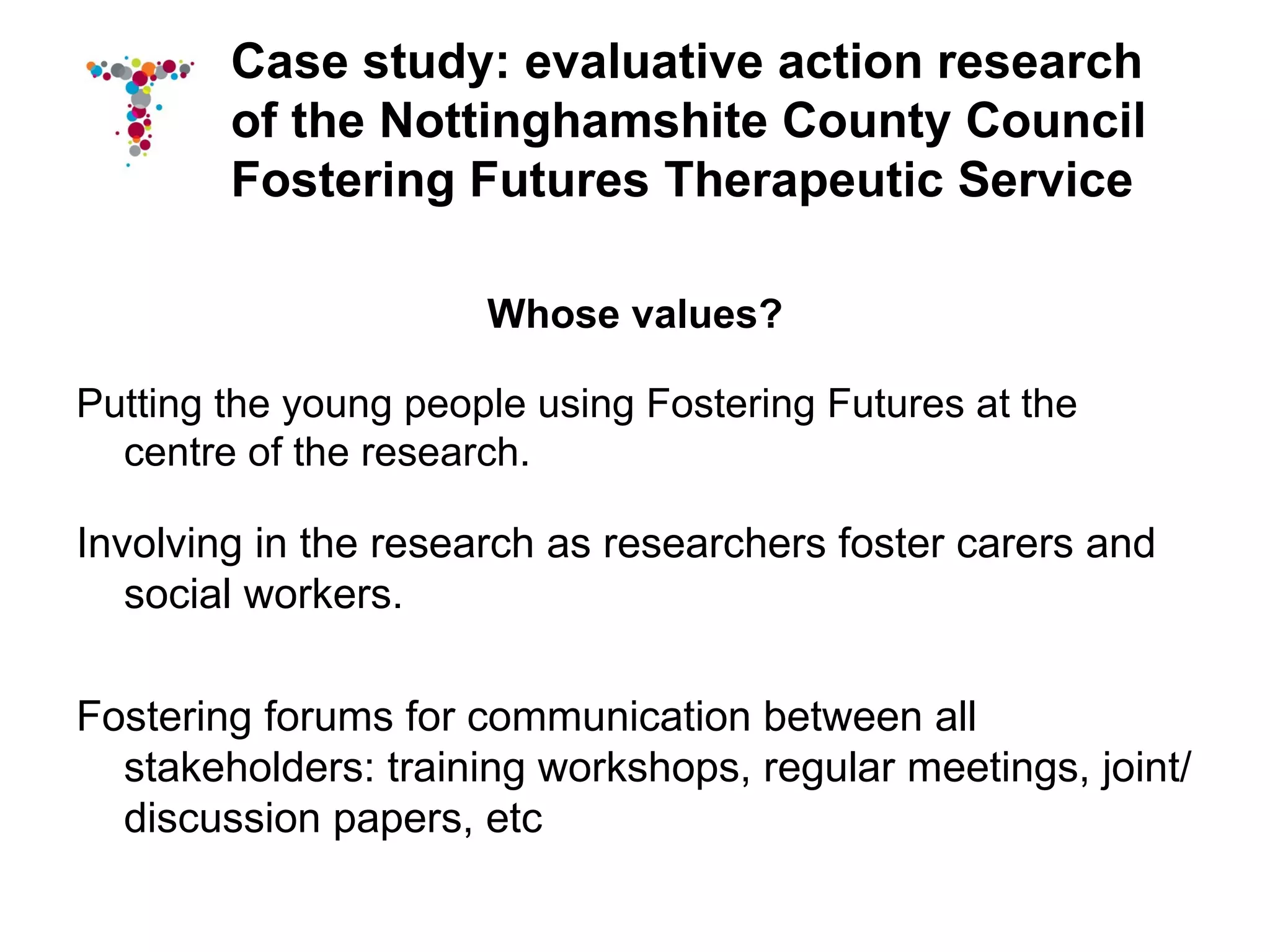 Case study: evaluative action research
        of the Nottinghamshite County Council
        Fostering Futures Therapeutic Service

                      Whose values?

Putting the young people using Fostering Futures at the
  centre of the research.

Involving in the research as researchers foster carers and
   social workers.

Fostering forums for communication between all
  stakeholders: training workshops, regular meetings, joint/
  discussion papers, etc
 