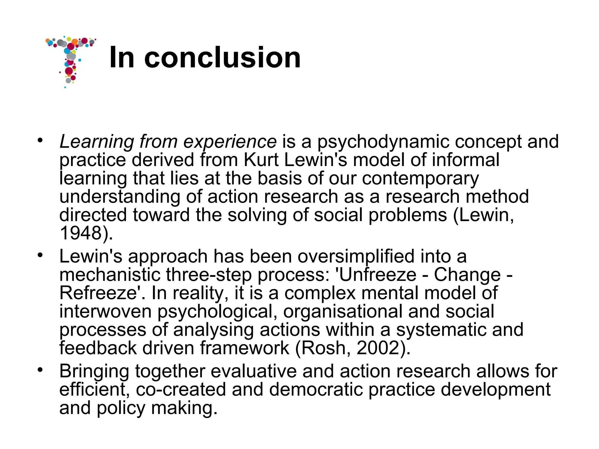 In conclusion

• Learning from experience is a psychodynamic concept and
  practice derived from Kurt Lewin's model of informal
  learning that lies at the basis of our contemporary
  understanding of action research as a research method
  directed toward the solving of social problems (Lewin,
  1948).
• Lewin's approach has been oversimplified into a
  mechanistic three-step process: 'Unfreeze - Change -
  Refreeze'. In reality, it is a complex mental model of
  interwoven psychological, organisational and social
  processes of analysing actions within a systematic and
  feedback driven framework (Rosh, 2002).
• Bringing together evaluative and action research allows for
  efficient, co-created and democratic practice development
  and policy making.
 