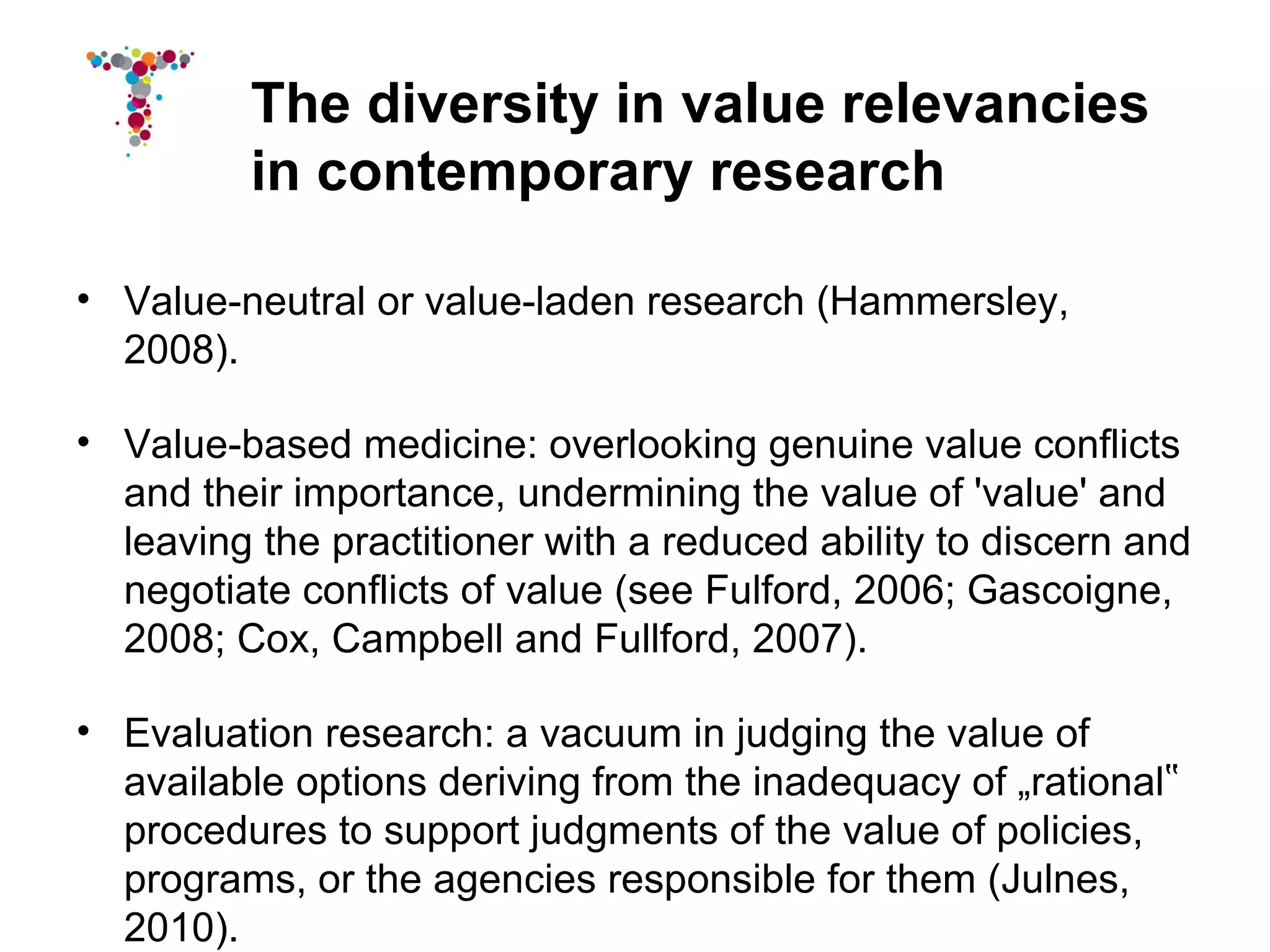 The diversity in value relevancies
          in contemporary research

• Value-neutral or value-laden research (Hammersley,
  2008).

• Value-based medicine: overlooking genuine value conflicts
  and their importance, undermining the value of 'value' and
  leaving the practitioner with a reduced ability to discern and
  negotiate conflicts of value (see Fulford, 2006; Gascoigne,
  2008; Cox, Campbell and Fullford, 2007).

• Evaluation research: a vacuum in judging the value of
  available options deriving from the inadequacy of „rational‟
  procedures to support judgments of the value of policies,
  programs, or the agencies responsible for them (Julnes,
  2010).
 