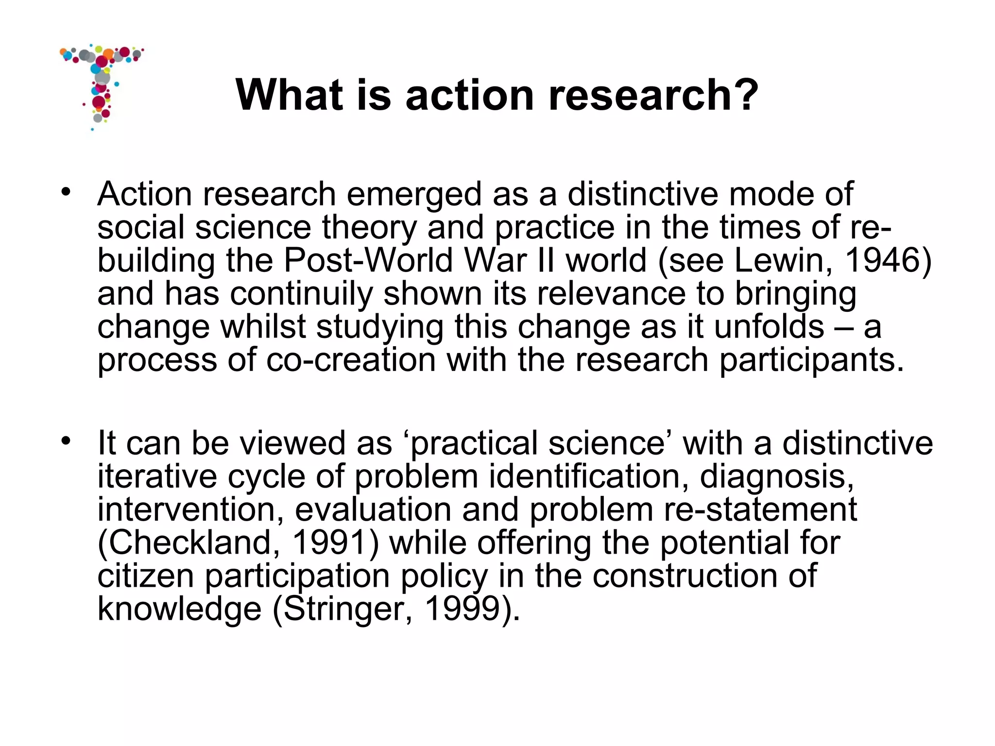 What is action research?

• Action research emerged as a distinctive mode of
  social science theory and practice in the times of re-
  building the Post-World War II world (see Lewin, 1946)
  and has continuily shown its relevance to bringing
  change whilst studying this change as it unfolds – a
  process of co-creation with the research participants.

• It can be viewed as ‘practical science’ with a distinctive
  iterative cycle of problem identification, diagnosis,
  intervention, evaluation and problem re-statement
  (Checkland, 1991) while offering the potential for
  citizen participation policy in the construction of
  knowledge (Stringer, 1999).
 