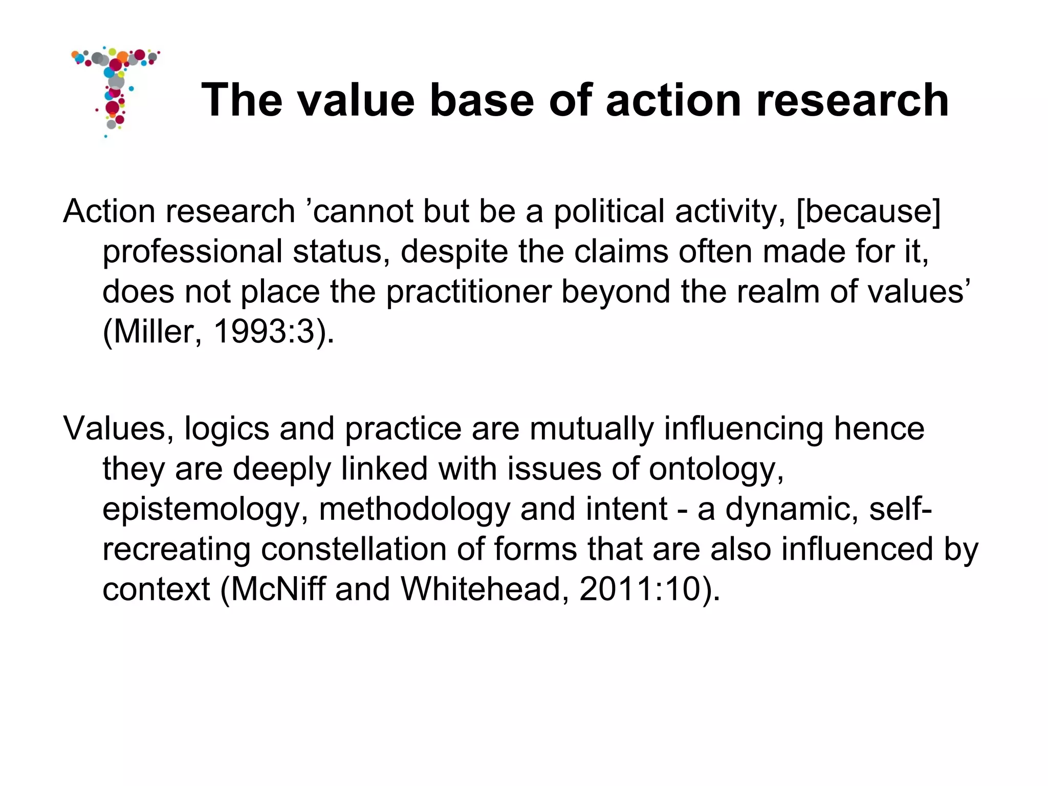 The value base of action research

Action research ’cannot but be a political activity, [because]
  professional status, despite the claims often made for it,
  does not place the practitioner beyond the realm of values’
  (Miller, 1993:3).

Values, logics and practice are mutually influencing hence
  they are deeply linked with issues of ontology,
  epistemology, methodology and intent - a dynamic, self-
  recreating constellation of forms that are also influenced by
  context (McNiff and Whitehead, 2011:10).
 