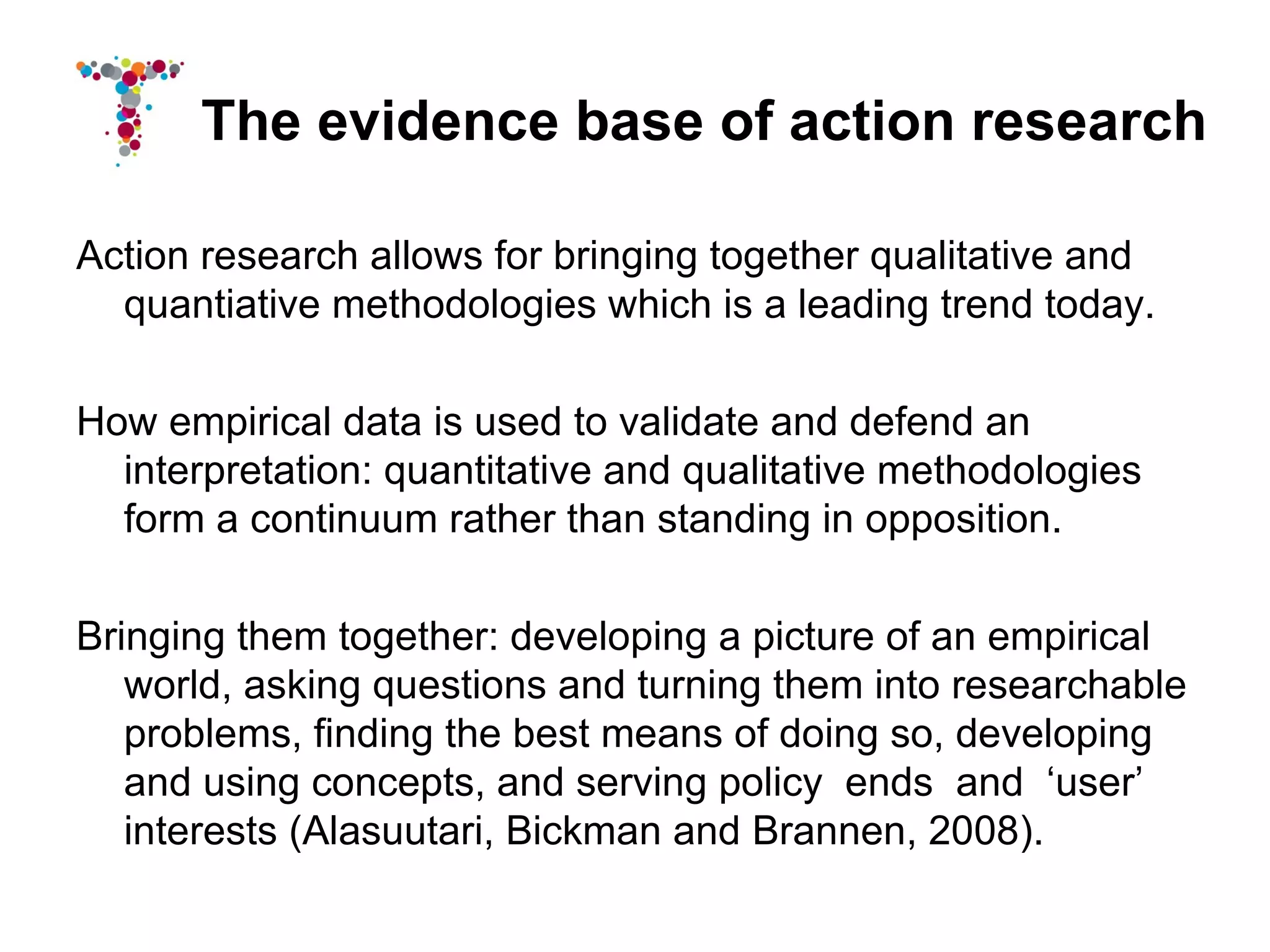The evidence base of action research

Action research allows for bringing together qualitative and
  quantiative methodologies which is a leading trend today.

How empirical data is used to validate and defend an
  interpretation: quantitative and qualitative methodologies
  form a continuum rather than standing in opposition.

Bringing them together: developing a picture of an empirical
   world, asking questions and turning them into researchable
   problems, finding the best means of doing so, developing
   and using concepts, and serving policy ends and ‘user’
   interests (Alasuutari, Bickman and Brannen, 2008).
 