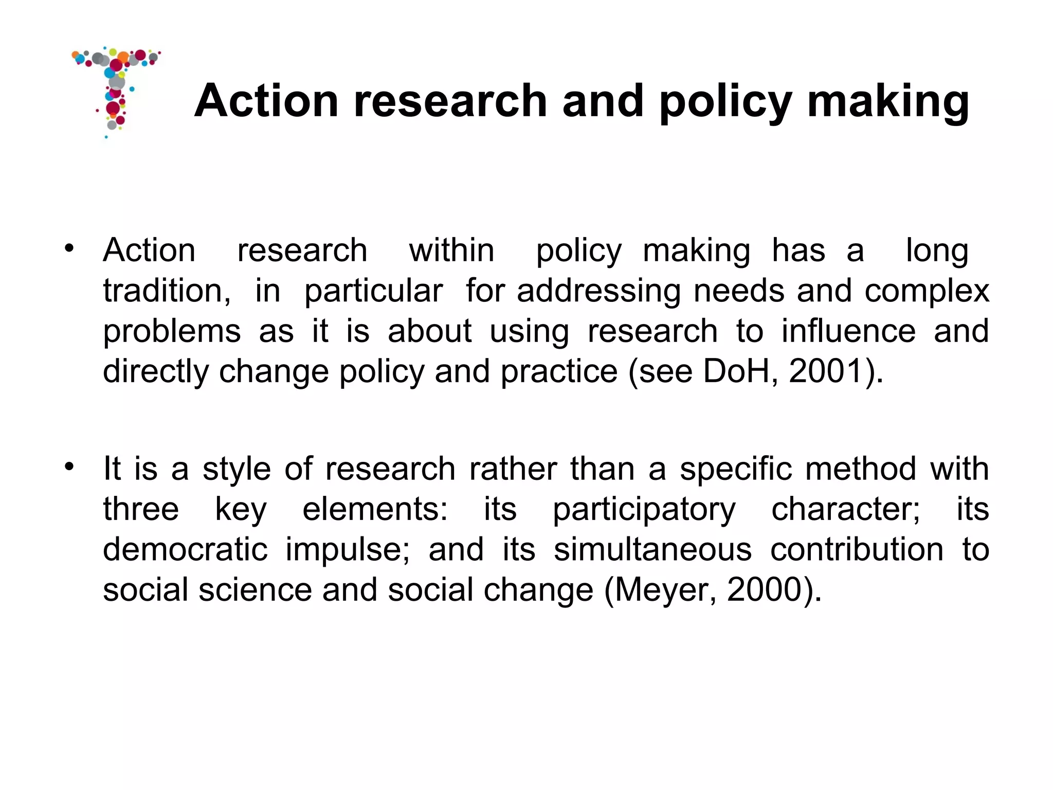 Action research and policy making


• Action research within policy making has a long
  tradition, in particular for addressing needs and complex
  problems as it is about using research to influence and
  directly change policy and practice (see DoH, 2001).

• It is a style of research rather than a specific method with
  three key elements: its participatory character; its
  democratic impulse; and its simultaneous contribution to
  social science and social change (Meyer, 2000).
 