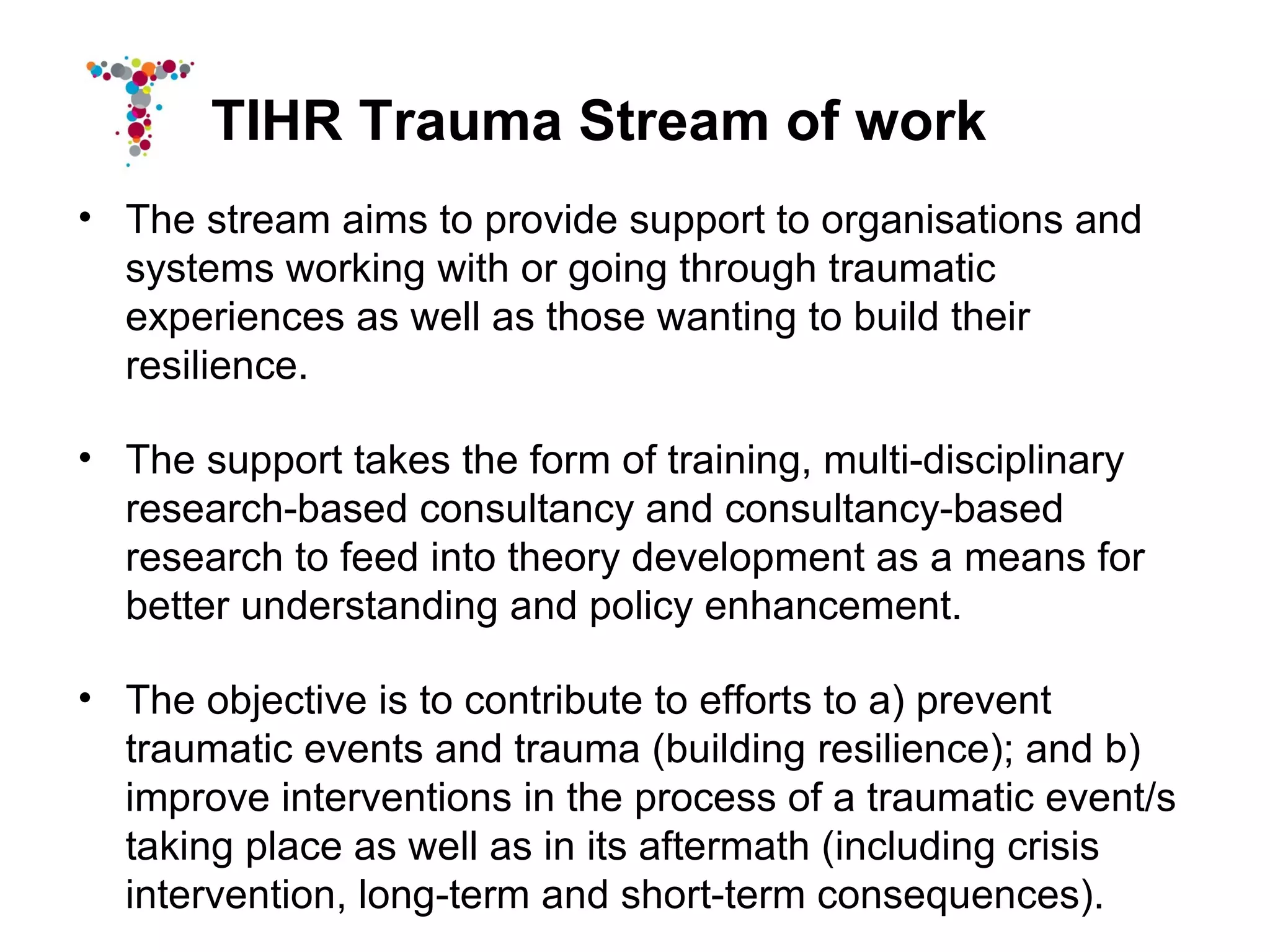 TIHR Trauma Stream of work
• The stream aims to provide support to organisations and
  systems working with or going through traumatic
  experiences as well as those wanting to build their
  resilience.

• The support takes the form of training, multi-disciplinary
  research-based consultancy and consultancy-based
  research to feed into theory development as a means for
  better understanding and policy enhancement.

• The objective is to contribute to efforts to a) prevent
  traumatic events and trauma (building resilience); and b)
  improve interventions in the process of a traumatic event/s
  taking place as well as in its aftermath (including crisis
  intervention, long-term and short-term consequences).
 