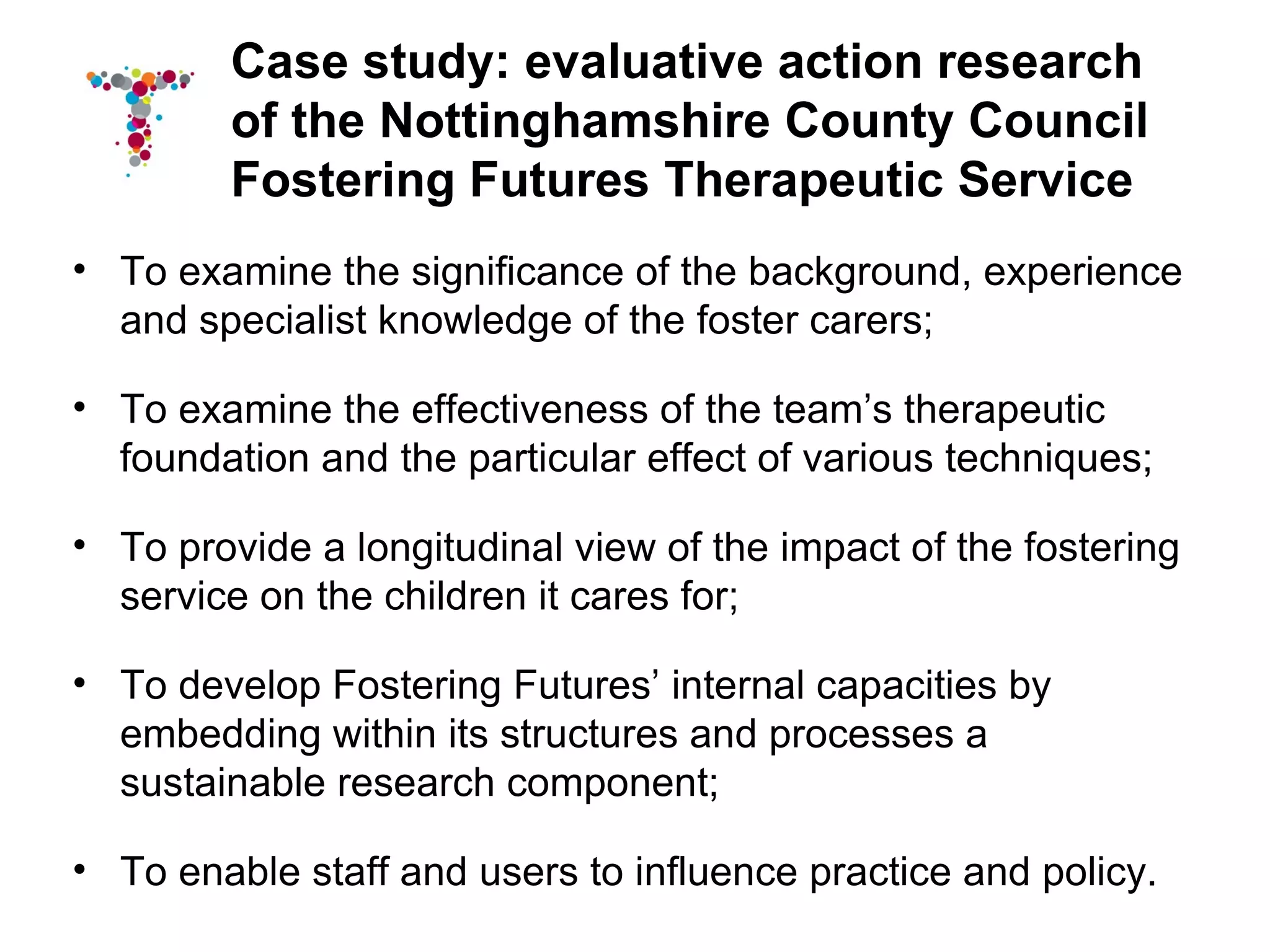 Case study: evaluative action research
         of the Nottinghamshire County Council
         Fostering Futures Therapeutic Service
• To examine the significance of the background, experience
  and specialist knowledge of the foster carers;

• To examine the effectiveness of the team’s therapeutic
  foundation and the particular effect of various techniques;

• To provide a longitudinal view of the impact of the fostering
  service on the children it cares for;

• To develop Fostering Futures’ internal capacities by
  embedding within its structures and processes a
  sustainable research component;

• To enable staff and users to influence practice and policy.
 