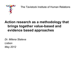 The Tavistock Institute of Human Relations




Action research as a methodology that
 brings together value-based and
 evidence based approaches

Dr. Milena Stateva
Lisbon
May 2012
 