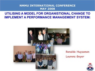 NMMU INTERNATIONAL CONFERENCE
                 MAY 2008
UTILISING A MODEL FOR ORGANISTIONAL CHANGE TO
IMPLEMENT A PERFORMANCE MANAGEMENT SYSTEM:




                                Renalde Huysamen
                                Lourens Geyer
 