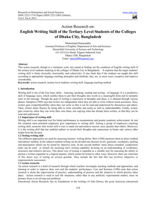 Research on Humanities and Social Sciences                                                                 www.iiste.org
ISSN 2222-1719 (Paper) ISSN 2222-2863 (Online)
Vol.3, No.4, 2013


                          Action Research on:
  English Writing Skill of the Tertiary Level Students of the Colleges
                     of Dhaka City, Bangladesh
                                               Mohammad Rukanuddin
                           Assistant Professor of English, Department of Arts and Sciences
                                  Ahsanullah University of Science and Technology
                                     141-142 Love Road, Tejgaon Industrial Area
                                               Dhaka 1208, Bangladesh
                                            Email: rukan2009@gmail.com

Abstract
This action research, though in a miniature scale, has aimed at finding out the condition of English writing skill of
the tertiary level students studying in the colleges of Dhaka City in Bangladesh. It explores that the target students’
writing skill is faulty (lexically, structurally, and cohesively). It also finds that if the students are taught this skill
according to appropriate language teaching principles and methods, they are, in most cases, receptive and improve
considerably.
Keywords: action research, tertiary level students, writing skill, language teaching method

1. Introduction
Writing skill is one of the four basic skills – listening, speaking, reading and writing - of language. It is a productive
skill of language users, which enables them to put their thoughts into words in a meaningful form and to mentally
react to the message. Though the goal of writing is expression of thoughts and ideas, it is attained through various
phases. Hampton (1989) says that writers are independent when they are able to write without much assistance. Next,
writers gain comprehensibility when they can write so that it can be read and understood by themselves and others.
Then, writers attain fluency by being able to write smoothly and easily as well as understandably. Finally, writers
gain creativity when they can write their own ideas, not copying what has already been written, so that they can be
read and understood.
1.1 Importance of writing skill
Writing skill is an important tool for better performance in examinations and greater academic achievement. In real
life situation most potential employers give importance to writing skill. Among a group of employees requiring
writing skill, someone who writes well is sure to stand out and achieve success more quickly than others. Moreover,
it is the writing skill that has enabled authors to record their thoughts and expressions in books and various other
media from the far past.
1.2 Testing writing skill
Two different approaches are used for assessing learners’ writing ability. Weir (1988) mentions them as direct method
and indirect method. In the indirect method writing can be divided into discrete levels: grammar, vocabulary, spelling
and punctuation which can be tested by objective tests. In the second method ‘more direct extended’ composition
tasks can be used as stimuli for assessing one’s writing capability focusing on an understanding of vocabulary,
structures and cohesive devices. This direct way of testing is regarded as a suitable tool for assessing the ability to
present a written argument in a logical manner, which cannot be tested in other ways. However, there are criticisms
of this direct way of testing on several grounds. They include the fact that this test involves subjective or
impressionistic assessment.
1.3 Action research:
An action research is a kind of research through which teachers investigate teaching methods and approaches, and
learning in order to improve their own and the students’ performance. Carr and Kemmis (1986) state that action
research is about the improvement of practice, understanding of practice and the situation in which practice takes
place. Action research is used in real life situations, rather than in any artificial, experimental studies, since its
primary focus is on solving real problems.
Educational Action Research, has its foundations in the writings of John Dewey, the great American educational

                                                           119
 