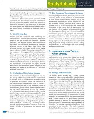 Action Research on Improving Students’Ability in Problem-Solving in“Principles of Accounting”
Vol 1(2) | July–December 2014 | HuSS: International Journal of Research in Humanities and Social Sciences
94
‘demonstrate’ the actual usage of white space on paper to
give the subjects ‘the real feeling of writing the proper steps
on the answer scripts’.
The second of the tutorial sessions focused on ‘doubts
clarification’ and ‘practice aspects’. Subjects were asked to
practice the ‘tutorial problems’ printed and provided to
each one of them and to seek clarifications on the doubts
that arose to them. The researcher observed their practice
and offered detailed explanations on the doubts raised by
them.
7.3 Post-Strategy Test
Another test was conducted after completing the
intervention,viz.,TutoringbytheResearcher.Thequestion
paper set for post-strategy test contained 3 problem
questions – one with the difficulty level similar to the
pre-strategy test, and the other two focusing on ‘marginally
advanced’ concepts on the chapter ‘Plant Assets’. These
advanced concepts were taught already in the regular
classes and were revised in the tutoring session offered by
the researcher – forming part of the ‘tutorial questions’.
These questions were also taken from the standard
text, with minor adaptations. The difficulty level of the
numerical questions could be stated as ‘higher’, since two
of the three questions contained ‘additional information
which needed to be processed’ by the subjects, however
the ‘requirements’ of the question very explicit. Subjects
were allowed a 60-minute-time-span to complete the test,
which was later marked by the researcher for a ‘maximum
achievable score of 30’.
7.4 Evaluation of First Action Strategy
The evaluation of the tests conducted prior to and post
the strategy (of tutoring) clearly revealed ‘improvement
in students’ ability to solve numerical problem questions
in ‘principles of accounting course’. This is evidenced by
the improvement in the mean score (from 48.33 to 58.75
in percentage terms) and by the percentage change in
scores between the pre-strategy test and the post-strategy
test (an overall improvement of 22%). The evaluation
of performance quality using rubrics revealed a similar
trend of improvement in performance quality. The mean
scores of performance quality marked an increase from
10.25 to 13.50. A careful analysis of individual score on
each of the criterion by every one of the subjects revealed
a marked improvement in the performance quality, in
terms of Problem Understanding, Generating Solutions
through appropriate procedure, arriving at correct final
answer, Neatness in presentation, and freedom from
errors.
7.5 Post-Evaluation Thoughts and Revisions
The strategy adopted in the first phase of the action research
(Tutoring) proved success, evidenced by improvements
in actual scores registered by the subjects and by the
improvement in performance quality analyzed with the
help of rubrics. However, the researcher as a teacher felt
there was room for further improvement and investigated
the reasons for the current level of improvement. On
interrogations with the students, he found that they lacked
time for preparation for the test – being overloaded by
commitments towards other courses and continuous
assessment evaluations. Further interactions revealed
the willingness on the part of the students to try another
round of intervention on the same chapter with another
strategy applied to it. Accordingly, the researcher decided
to try ‘Assignment’ strategy on the same chapter – taking
the performance in post-strategy-1-test as the starting
point for further analysis.
8. Implementation of Second
Action Strategy
Implementation of the second action strategy was carried
out in two phases: Implementation of the Strategy, and
Administration of Post-Strategy Test. The researcher
decided to use the post-strategy test score of Strategy 1
(Tutoring) as the pre-strategy test score for Strategy 2
(Assignment) and these scores would be compared with
the post-strategy test 2 for performance analysis.
8.1 Strategy Implementation
The second action strategy was ‘Problem Solving
Assignment’. The researcher selected five graded problems
from standard texts and administered it, to be submitted on
4th
day– thereby allowing three full days of preparing and
solving of the assignment problems. The students worked
out the assignment questions and submitted in promptly
on the specified date. Then on the same day, the researcher
evaluated the assignment papers. On evaluation, the
researcher observed errors committed by the students in
solving one of the five problem questions. He then invited
them to the class and arranged for ‘peer-tutoring’ to other
students of the class. Peer-tutoring was carried out by each
of the 12 research-subjects, with two of his/her classmates
randomly assigned for tutoring. They were seated in a big
classroom in circles, with moving space around each of
the circles. Peer-tutoring was conducted under the close
supervision of the researcher. The teacher-researcher
clarified the doubts raised by one or two groups of students
 