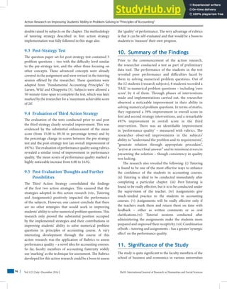 Action Research on Improving Students’Ability in Problem-Solving in“Principles of Accounting”
Vol 1(2) | July–December 2014 | HuSS: International Journal of Research in Humanities and Social Sciences
96
doubts raised by subjects on the chapter. The methodology
of tutoring strategy described in first action strategy
implementation was fully followed in this stage also.
9.3 Post-Strategy Test
The question paper set for post-strategy test contained 5
problem questions – two with the difficulty level similar
to the pre-strategy test, and the other three focusing on
other concepts. These advanced concepts were already
covered in the assignment and were revised in the tutoring
session offered by the researcher. These questions were
adapted from “Fundamental Accounting Principles” by
Larsen, Wild and Chiappetta [5]. Subjects were allowed a
50-minute-time-span to complete the test, which was later
marked by the researcher for a ‘maximum achievable score
of 20’.
9.4 Evaluation of Third Action Strategy
The evaluation of the tests conducted prior to and post
the third strategy clearly revealed improvement. This was
evidenced by the substantial enhancement of the mean
score (from 15.00 to 89.58 in percentage terms) and by
the percentage change in scores between the pre-strategy
test and the post-strategy test (an overall improvement of
497%). The evaluation of performance quality using rubrics
revealed a similar trend of improvement in performance
quality. The mean scores of performance quality marked a
highly noticeable increase from 6.00 to 16.92.
9.5 Post-Evaluation Thoughts and Further
Possibilities
The Third Action Strategy consolidated the findings
of the first two action strategies. This ensured that the
strategies adopted in this action research (viz., Tutoring
and Assignments) positively impacted the performance
of the subjects. However, one cannot conclude that there
are no other strategies that would work in improving
students’ ability to solve numerical problem questions. This
research only proved the substantial position occupied
by the implemented strategies and their contributions in
improving students’ ability to solve numerical problem
questions in principles of accounting course. A very
interesting development through the course of this
action research was the application of Rubrics to assess
performance quality – a novel idea for accounting courses.
So far, faculty members of accounting fraternity widely
use ‘marking’ as the technique for assessment. The Rubrics
developed for this action research could be a boon to assess
the ‘quality’ of performance. The very advantage of rubrics
is that it can be self-evaluated and that would be a boon to
students to ‘measure’ their own progress.
10. Summary of the Findings
Prior to the commencement of the action research,
the researcher conducted a test as part of preliminary
data tool. The performance of the students in the test
revealed poor performance and difficulties faced by
them in solving numerical problem questions. Out of
the 12 students (research subjects), 8 students recorded a
‘FAIL’ in numerical problem questions – including ‘zero
score’ by 4 of them. Through phases of interventions
made and implementations carried out, the researcher
observed a noticeable improvement in their ability in
solving numerical problem questions. In terms of marks,
they registered a 39% improvement in overall score in
first and second strategy interventions, and a remarkable
497% improvement in overall score in the third
intervention. There was an identifiable improvement
in ‘performance quality’ – measured with rubrics. The
researcher observed improvements in the subjects’
ability to “understand the problem and its requirements”,
“generate solution through appropriate procedure”,
“arrive at correct final answer” and to minimize errors in
presenting the solution – though consistency in quality
was lacking.
The research also revealed the following: (i) Tutoring
is found to be one of the most effective ways to enhance
the confidence of the students in accounting courses.
(ii) Tutoring is ideal to be conducted immediately after
completing a particular chapter. (iii) Peer-Tutoring is
found to be really effective, but it is to be conducted under
the supervision of the teacher. (iv) Assignments give
much-needed practice to the students in accounting
courses. (v) Assignments will be really effective only if
the teachers mark them and return them on time with
feedback – either as written comments or as oral
clarifications.(vi) Tutorial sessions conducted after
administering the assignments make the students more
prepared and improved their receptivity. (vii) Combination
of both – tutoring and assignments – has a greater ‘synergic
effect’ on the performance quality.
11. Significance of the Study
The study is quite significant to the faculty members of the
school of business and economics in various universities
 