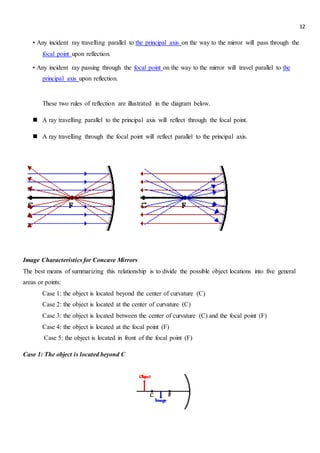 12
• Any incident ray travelling parallel to the principal axis on the way to the mirror will pass through the
focal point upon reflection.
• Any incident ray passing through the focal point on the way to the mirror will travel parallel to the
principal axis upon reflection.
These two rules of reflection are illustrated in the diagram below.
 A ray travelling parallel to the principal axis will reflect through the focal point.
 A ray travelling through the focal point will reflect parallel to the principal axis.
Image Characteristics for Concave Mirrors
The best means of summarizing this relationship is to divide the possible object locations into five general
areas or points:
Case 1: the object is located beyond the center of curvature (C)
Case 2: the object is located at the center of curvature (C)
Case 3: the object is located between the center of curvature (C) and the focal point (F)
Case 4: the object is located at the focal point (F)
Case 5: the object is located in front of the focal point (F)
Case 1: The object is located beyond C
 