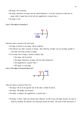 14
• The image will be inverted.
• The image dimensions are larger than the object dimensions. A six-foot tall person would have an
image which is larger than six feet tall; the magnification is greater than 1.
• The image is real
Case 4: The object is located at F
When the object is located at the focal point:
• No image is formed (or the image will be at infinity).
• The reflected rays either converge or diverge. After reflecting, the light rays are travelling parallel to
each other and cannot produce an image.
• If we assume that an image is formed at infinity then:
o The image will be inverted.
o The image dimensions are larger than the object dimensions.
o The magnification is greater than 1.
o The image is a real image.
Case 5: The object is located in front of F
When the object is located in front of F:
• The image will be on the opposite side of the mirror, behind the mirror.
• The image will upright (not inverted).
• The image is enlarged; the magnification is greater than 1.
• The image is virtual. Light rays diverge upon reflection; for this reason, the image location can only be
found by extending the reflected rays backwards beyond the mirror. The point of their intersection is
 
