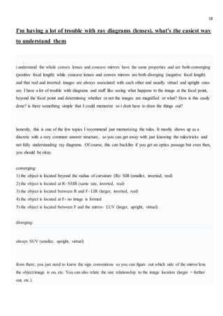 18
I'm having a lot of trouble with ray diagrams (lenses). what's the easiest way
to understand them
i understand the whole convex lenses and concave mirrors have the same properties and are both converging
(positive focal length) while concave lenses and convex mirrors are both diverging (negative focal length)
and that real and inverted images are always associated with each other and usually virtual and upright ones
are. I have a lot of trouble with diagrams and stuff like seeing what happens to the image at the focal point,
beyond the focal point and determining whether or not the images are magnified or what? How is this easily
done? is there something simple that I could memorize so i dont have to draw the things out?
honestly, this is one of the few topics I recommend just memorizing the rules. It mostly shows up as a
discrete with a very common answer structure.. so you can get away with just knowing the rules/tricks and
not fully understanding ray diagrams. Of course, this can backfire if you get an optics passage but even then,
you should be okay.
converging:
1) the object is located beyond the radius of curvature (R)- SIR (smaller, inverted, real)
2) the object is located at R- SSIR (same size, inverted, real)
3) the object is located between R and F- LIR (larger, inverted, real)
4) the object is located at F- no image is formed
5) the object is located between F and the mirror- LUV (larger, upright, virtual)
diverging:
always SUV (smaller, upright, virtual)
from there, you just need to know the sign conventions so you can figure out which side of the mirror/lens
the object/image is on, etc. You can also relate the size relationship to the image location (larger = farther
out, etc.).
 