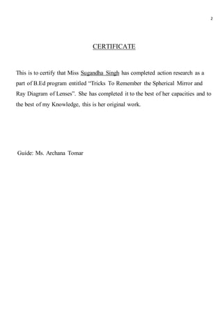 2
CERTIFICATE
This is to certify that Miss Sugandha Singh has completed action research as a
part of B.Ed program entitled “Tricks To Remember the Spherical Mirror and
Ray Diagram of Lenses”. She has completed it to the best of her capacities and to
the best of my Knowledge, this is her original work.
Guide: Ms. Archana Tomar
 