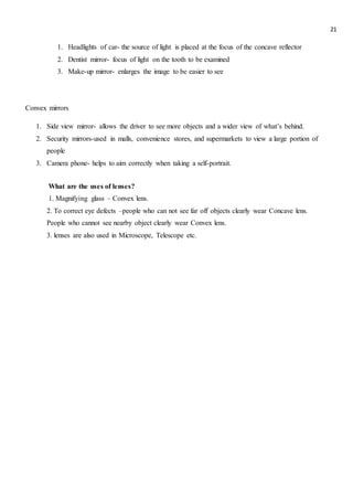 21
1. Headlights of car- the source of light is placed at the focus of the concave reflector
2. Dentist mirror- focus of light on the tooth to be examined
3. Make-up mirror- enlarges the image to be easier to see
Convex mirrors
1. Side view mirror- allows the driver to see more objects and a wider view of what’s behind.
2. Security mirrors-used in malls, convenience stores, and supermarkets to view a large portion of
people
3. Camera phone- helps to aim correctly when taking a self-portrait.
What are the uses of lenses?
1. Magnifying glass – Convex lens.
2. To correct eye defects –people who can not see far off objects clearly wear Concave lens.
People who cannot see nearby object clearly wear Convex lens.
3. lenses are also used in Microscope, Telescope etc.
 