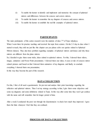 22
(i) To enable the learner to identify and implement and memorize the concept of spherical
mirrors and differences between the concave and convex mirrors.
(ii) To enable the learner to remember the ray diagram of concave and convex mirrors.
(iii) To enable the learner to establish the real life examples of spherical mirror.
PARTICIPANTS
The main participants of this action research were the students of class 7th of Tejas vidyalaya.
When I went there for practice teaching and received the topic from science. On the 2-3 day in class when I
started to teach, they told me just like this chapter can you please solve our queries related to Spherical
Mirrors (lenses). They also have problem regarding examples of spherical mirrors and lenses and why these
mirrors are different from the plane mirrors.
So, I decided to give them some tricks, ideas related to spherical mirrors. For this, I showed them videos,
images, animation and Power Point presentation. I showed them one video, 6 cases or rule of concave mirror
related pictures and based on that I showed them animation of ray diagrams and finally to conclude
everything I showed them one presentation.
In this way they become the part of this research.
DATA COLLECTION
For this, I first of all used a questionnaire for pre-test and analyse their prior knowledge regarding the
reflection and spherical mirrors. Then I set my strategy according to that, I give them some objectives and
some ray diagrams and some definitions related to Topic. In this way after some time they won’t get confuse
with the name and will remember that for longer period of time.
After a week I conducted the post- test through the Questionnaire to check how much they improved. I gave
them the hints whenever I feel that they are confused.
PROCESS OF DATA COLLECTION
 