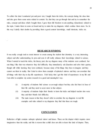 23
To collect the data I conducted pre and post- test, I taught them the tricks, the concept during the class time
and also gave them some notes related to content. So, that they can go through that and try to remember the
rules, concept and ideas which I taught them. I gave them full freedom to ask anything (Questions) related to
the topic. I make them to come on board and try to make the ray diagrams which confuse them more. So, In
this way I clarify their doubts by providing them a good content knowledge, small shortcuts, tricks etc.
.
RESEARCH FINDING
It was really a tough task to create interest to create among the student that chemistry is a very interesting
subject and after understanding its pros and cons it will really enhance their knowledge related to science.
When I started to teach the tricks, the theory part, the ray diagram many of the students were confused, but
one thing I like that was whenever they feel difficulty they immediately ask Question and solve their queries,
though still while learning they were confused, because many of the things they have to imagine and they
cannot see them in reality. But I tried to show them example of spherical mirrors and they can coorelate that
all things with their day to day life experiences. I feel lucky that i get this kind of experiences in my life and
I am able to complete my action research in a good and meaningful way.
(i) A majority of students find science as an tough subject but they also feel that it is base of
their life and they need to score more in that subject.
(ii) A majority of students helps their friends to learn the tricks and helped teacher also were
they and their friends feel difficulty.
(iii) The main reason is that they doesn’t able to correlate the ray diagrams to real life
examples and rules related to ray diagrams they find that these are tough.
CONCLUSION
Reflection of light contains subtopic spherical mirror and lenses. These are the chapter which requires more
imagination than the reality and this is reason that a child does not able to learn this kind of chapter. Then,
 