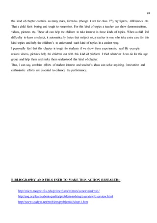 24
this kind of chapter contains so many rules, formulas (though it not for class 7th), ray figures, differences etc.
That a child feels boring and tough to remember. For this kind of topics a teacher can show demonstrations,
videos, pictures etc. These all can help the children to take interest in these kinds of topics. When a child feel
difficulty to learn a subject, it automatically hates that subject so, a teacher is one who take extra care for this
kind topics and help the children’s to understand such kind of topics in a easiest way.
I personally feel that this chapter is tough for students if we show them experiments, real life example
related videos, pictures help the children out with this kind of problem. I tried whatever I can do for this age
group and help them and make them understood this kind of chapter.
Thus, I can say, combine efforts of student interest and teacher’s ideas can solve anything. Innovative and
enthusiastic efforts are essential to enhance the performance.
BIBLIOGRAPHY AND URLS USED TO MAKE THIS ACTION RESEARCH:-
http://micro.magnet.fsu.edu/primer/java/mirrors/concavemirrors/
http://asq.org/learn-about-quality/problem-solving/overview/overview.html
http://www.studygs.net/problem/problemsolvingv1.htm
 