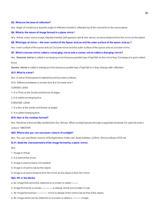 26
Q3. What are the laws of reflection?
Ans. Angle of incidence is equal to angle of reflection.Incedent,reflected ray & the normal lie on the same plane.
Q4. What is the nature of image formed in a plane mirror?
Ans. Virtual, erect, same image,laterallyInverted (left appears right& vice versa), at same distance from the mirror as the object.
Q6. What type of mirror – the inner surfact of the Spoon acts as and the outer surface of the spoon acts as ?
Ans. Inner surface of the spoon acts as Concave mirror and the outer surface of the spoon acts as concave mirror.
Q7. Which concave mirror called a converging mirror and a convex mirror called a diverging mirror?
Ans. Concave mirror is called a converging mirror because parallel rays of lightfall on the mirror they Converge at a point called
focus.
Convex mirror is called a diverging mirror because parallel rays of lightfall on it they diverge after reflection.
Q13. What is a lens?
Ans. A piece of transparentmaterial bound bycurved surfaces.
Q14. Difference between a convex lens & a Concave lens?
CONVEX LENS
1. It is Thick at the Centre and thinner at edges
2. It is called converging lens
CONCAVE LENS
1. It is thin at the center and thicker at edges
2. It is called diverging lens.
Q19. How is the rainbow formed?
Ans. Rainbow is formed after rainfall when Sun Shines.When sunlightpasses through suspended raindrops itis splitinto seve n
colours “VIBGYOR’.
Q20. Where else you can see seven colours of sunlight?
Ans. You can see Seven colours ofSunlightwhen it falls over Soap bubbles,oil films,Shinysurfaces ofCD etc.
Q 21. State the characteristics of the image formed by a plane mirror.
Ans:
1. Image is Virtual
2. It is behind the mirror
3. Image is erect (means notinverted)
4. Image is of same size as the object
5. Image is at same distance from the mirror as the object is from the mirror.
Q22. Fill in the blanks
a. An image that cannotbe obtained on a screen is called --------
b. Image formed by a convex ------------- is always virtual and smaller in size.
c. An image formed bya ------------- mirror is always of the same size as that of the object.
d. An image which can be obtained on a screen is called a ----------- image.
 