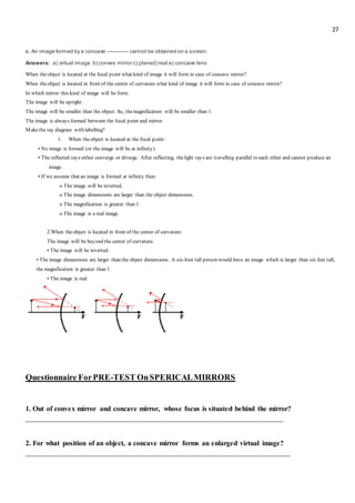 27
e. An image formed by a concave ------------ cannot be obtained on a screen.
Answers: a) virtual image b) convex mirror c) planed) real e) concave lens
When theobject is located at the focal point what kind of image it will form in case of concave mirror?
When theobject is located in front of the center of curvature what kind of image it will form in case of concave mirror?
In which mirror this kind of image will be form:
The image will be upright.
The image will be smaller than the object. So, themagnification will be smaller than 1.
The image is always formed between the focal point and mirror.
Makethe ray diagram with labelling?
1. When theobject is located at the focal point:
• No image is formed (or the image will be at infinity).
• The reflected rays either converge or diverge. After reflecting, thelight rays are travelling parallel to each other and cannot produce an
image.
• If we assume that an image is formed at infinity then:
o The image will be inverted.
o The image dimensions are larger than the object dimensions.
o The magnification is greater than 1.
o The image is a real image.
2.When theobject is located in front of the center of curvature:
The image will be beyond the center of curvature.
• The image will be inverted.
• The image dimensions are larger than the object dimensions. A six-foot tall person would have an image which is larger than six feet tall;
the magnification is greater than 1.
• The image is real
Questionnaire ForPRE-TEST OnSPERICALMIRRORS
1. Out of convex mirror and concave mirror, whose focus is situated behind the mirror?
________________________________________________________________________
2. For what position of an object, a concave mirror forms an enlarged virtual image?
__________________________________________________________________________
 