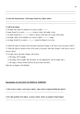 29
_______________________________________________________________________________________
______________________________________________________________________________________
12. State the characteristics of the image formed by a plane mirror.
_______________________________________________________________________________________
_______________________________________________________________________________________
13. Fill in the blanks
a. An image that cannot be obtained on a screen is called --------
b. Image formed by a convex ------------- is always virtual and smaller in size.
c. An image formed by a ------------- mirror is always of the same size as that of the object.
d. An image which can be obtained on a screen is called a ----------- image.
e. An image formed by a concave ------------ cannot be obtained on a screen.
14. When the object is located at the focal point what kind of image it will form in case of concave mirror?
15. When the object is located in front of the center of curvature what kind of image it will form in case of
concave mirror?
16. In which mirror this kind of image will be form:
a. The image will be upright.
b. The image will be smaller than the object. So, the magnification will be smaller than 1.
c. The image is always formed between the focal point and mirror.
Make the ray diagram with labelling?
Questionnaire For Post-TEST On SPERICAL MIRRORS
1. Out of convex mirror and concave mirror, whose focus is situated behind the mirror?
________________________________________________________________________
2. For what position of an object, a concave mirror forms an enlarged virtual image?
__________________________________________________________________________
 