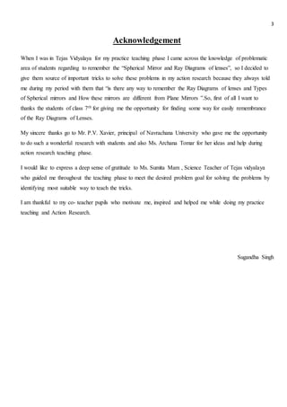 3
Acknowledgement
When I was in Tejas Vidyalaya for my practice teaching phase I came across the knowledge of problematic
area of students regarding to remember the “Spherical Mirror and Ray Diagrams of lenses”, so I decided to
give them source of important tricks to solve these problems in my action research because they always told
me during my period with them that “is there any way to remember the Ray Diagrams of lenses and Types
of Spherical mirrors and How these mirrors are different from Plane Mirrors ”.So, first of all I want to
thanks the students of class 7th for giving me the opportunity for finding some way for easily remembrance
of the Ray Diagrams of Lenses.
My sincere thanks go to Mr. P.V. Xavier, principal of Navrachana University who gave me the opportunity
to do such a wonderful research with students and also Ms. Archana Tomar for her ideas and help during
action research teaching phase.
I would like to express a deep sense of gratitude to Ms. Sumita Mam , Science Teacher of Tejas vidyalaya
who guided me throughout the teaching phase to meet the desired problem goal for solving the problems by
identifying most suitable way to teach the tricks.
I am thankful to my co- teacher pupils who motivate me, inspired and helped me while doing my practice
teaching and Action Research.
Sugandha Singh
 