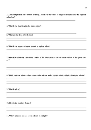 30
3. A ray of light falls on a mirror normally. What are the values of angle of incidence and the angle of
reflection?
___________________________________________________________________________
4. What is the focal length of a plane mirror?
____________________________________________________________________________
5. What are the laws of reflection?
_______________________________________________________________________________________
_______________________________________________________________________________________
6. What is the nature of image formed in a plane mirror?
_______________________________________________________________________________________
_______________________________________________________________________________________
7. What type of mirror – the inner surfact of the Spoon acts as and the outer surface of the spoon acts
as ?
_______________________________________________________________________________________
_______________________________________________________________________________________
_______________________________________________________________________________________
8. Which concave mirror called a converging mirror and a convex mirror called a diverging mirror?
_______________________________________________________________________________________
_______________________________________________________________________________________
_______________________________________________________________________________________
9. What is a lens?
_______________________________________________________________________________________
_______________________________________________________________________________________
_______________________________________________________________________________________
10. How is the rainbow formed?
_______________________________________________________________________________________
_______________________________________________________________________________________
11. Where else you can see sevencolours of sunlight?
 