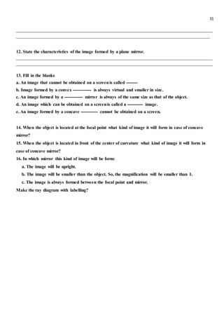 31
_______________________________________________________________________________________
______________________________________________________________________________________
12. State the characteristics of the image formed by a plane mirror.
_______________________________________________________________________________________
_______________________________________________________________________________________
13. Fill in the blanks
a. An image that cannot be obtained on a screenis called --------
b. Image formed by a convex ------------- is always virtual and smaller in size.
c. An image formed by a ------------- mirror is always of the same size as that of the object.
d. An image which can be obtained on a screenis called a ----------- image.
e. An image formed by a concave ------------ cannot be obtained on a screen.
14. When the object is located at the focal point what kind of image it will form in case of concave
mirror?
15. When the object is located in front of the center of curvature what kind of image it will form in
case of concave mirror?
16. In which mirror this kind of image will be form:
a. The image will be upright.
b. The image will be smaller than the object. So, the magnification will be smaller than 1.
c. The image is always formed between the focal point and mirror.
Make the ray diagram with labelling?
 