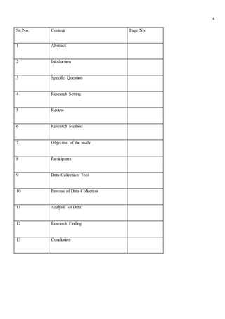 4
Sr. No. Content Page No.
1 Abstract
2 Intoduction
3 Specific Question
4 Research Setting
5 Review
6 Research Method
7 Objective of the study
8 Participants
9 Data Collection Tool
10 Process of Data Collection
11 Analysis of Data
12 Research Finding
13 Conclusion
 
