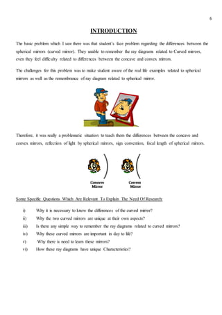 6
INTRODUCTION
The basic problem which I saw there was that student’s face problem regarding the differences between the
spherical mirrors (curved mirror). They unable to remember the ray diagrams related to Curved mirrors,
even they feel difficulty related to differences between the concave and convex mirrors.
The challenges for this problem was to make student aware of the real life examples related to spherical
mirrors as well as the remembrance of ray diagram related to spherical mirror.
Therefore, it was really a problematic situation to teach them the differences between the concave and
convex mirrors, reflection of light by spherical mirrors, sign convention, focal length of spherical mirrors.
Some Specific Questions Which Are Relevant To Explain The Need Of Research:
i) Why it is necessary to know the differences of the curved mirror?
ii) Why the two curved mirrors are unique at their own aspects?
iii) Is there any simple way to remember the ray diagrams related to curved mirrors?
iv) Why these curved mirrors are important in day to life?
v) Why there is need to learn these mirrors?
vi) How these ray diagrams have unique Characteristics?
 