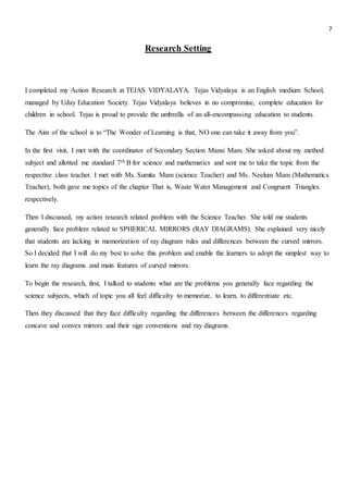 7
Research Setting
I completed my Action Research at TEJAS VIDYALAYA. Tejas Vidyalaya is an English medium School,
managed by Uday Education Society. Tejas Vidyalaya believes in no compromise, complete education for
children in school. Tejas is proud to provide the umbrella of an all-encompassing education to students.
The Aim of the school is to “The Wonder of Learning is that, NO one can take it away from you”.
In the first visit, I met with the coordinator of Secondary Section Mansi Mam. She asked about my method
subject and allotted me standard 7th B for science and mathematics and sent me to take the topic from the
respective class teacher. I met with Ms. Sumita Mam (science Teacher) and Ms. Neelum Mam (Mathematics
Teacher), both gave me topics of the chapter That is, Waste Water Management and Congruent Triangles
respectively.
Then I discussed, my action research related problem with the Science Teacher. She told me students
generally face problem related to SPHERICAL MIRRORS (RAY DIAGRAMS). She explained very nicely
that students are lacking in memorization of ray diagram rules and differences between the curved mirrors.
So I decided that I will do my best to solve this problem and enable the learners to adopt the simplest way to
learn the ray diagrams and main features of curved mirrors.
To begin the research, first, I talked to students what are the problems you generally face regarding the
science subjects, which of topic you all feel difficulty to memorize, to learn, to differentiate etc.
Then they discussed that they face difficulty regarding the differences between the differences regarding
concave and convex mirrors and their sign conventions and ray diagrams.
 