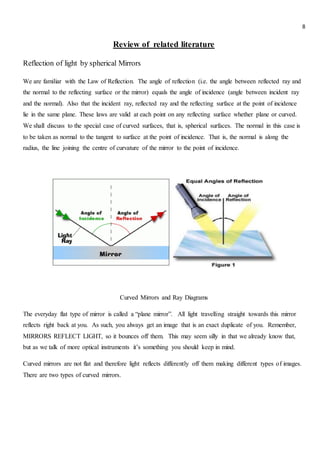 8
Review of related literature
Reflection of light by spherical Mirrors
We are familiar with the Law of Reflection. The angle of reflection (i.e. the angle between reflected ray and
the normal to the reflecting surface or the mirror) equals the angle of incidence (angle between incident ray
and the normal). Also that the incident ray, reflected ray and the reflecting surface at the point of incidence
lie in the same plane. These laws are valid at each point on any reflecting surface whether plane or curved.
We shall discuss to the special case of curved surfaces, that is, spherical surfaces. The normal in this case is
to be taken as normal to the tangent to surface at the point of incidence. That is, the normal is along the
radius, the line joining the centre of curvature of the mirror to the point of incidence.
Curved Mirrors and Ray Diagrams
The everyday flat type of mirror is called a “plane mirror”. All light travelling straight towards this mirror
reflects right back at you. As such, you always get an image that is an exact duplicate of you. Remember,
MIRRORS REFLECT LIGHT, so it bounces off them. This may seem silly in that we already know that,
but as we talk of more optical instruments it’s something you should keep in mind.
Curved mirrors are not flat and therefore light reflects differently off them making different types of images.
There are two types of curved mirrors.
 