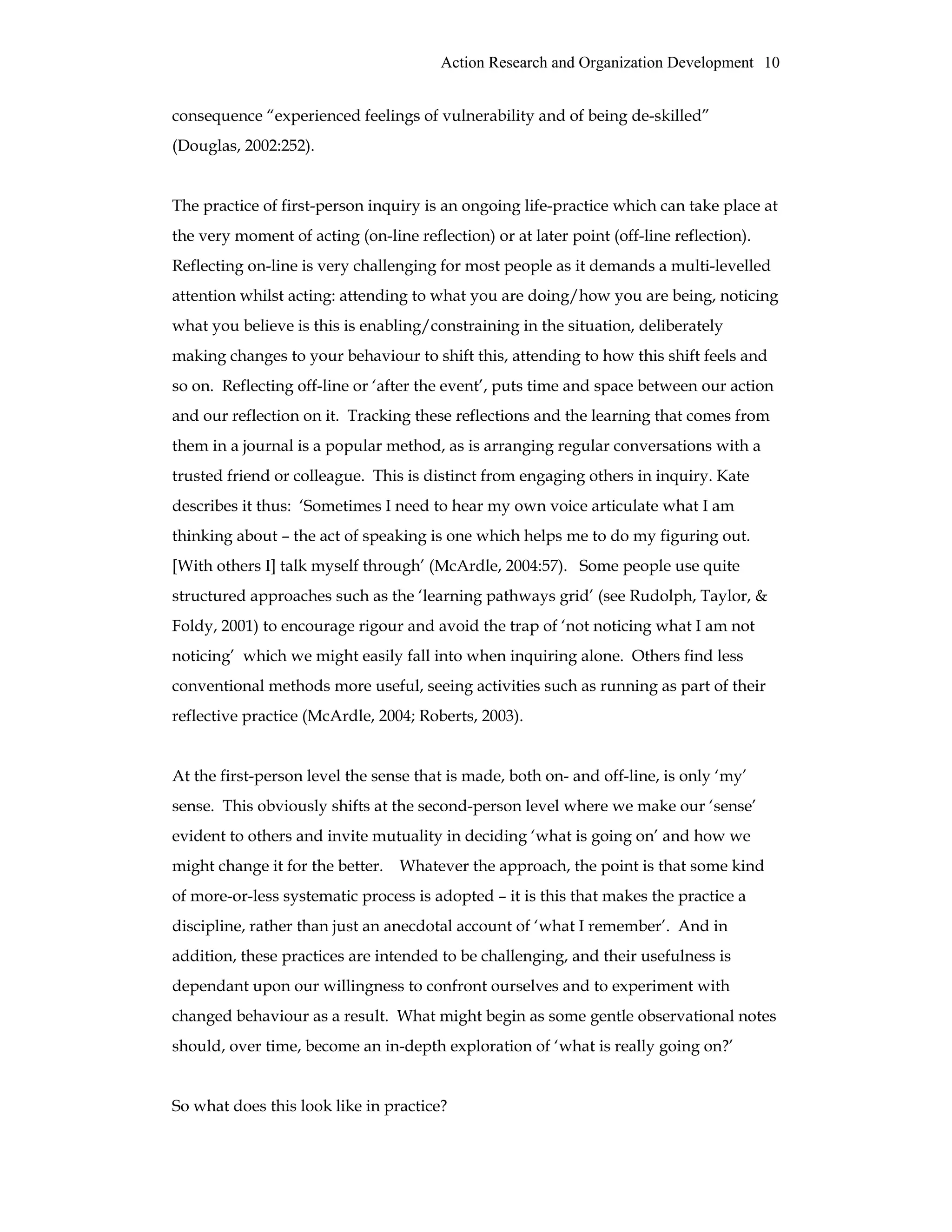 Action Research and Organization Development 10
consequence “experienced feelings of vulnerability and of being de-skilled”
(Douglas, 2002:252).
The practice of first-person inquiry is an ongoing life-practice which can take place at
the very moment of acting (on-line reflection) or at later point (off-line reflection).
Reflecting on-line is very challenging for most people as it demands a multi-levelled
attention whilst acting: attending to what you are doing/how you are being, noticing
what you believe is this is enabling/constraining in the situation, deliberately
making changes to your behaviour to shift this, attending to how this shift feels and
so on. Reflecting off-line or ‘after the event’, puts time and space between our action
and our reflection on it. Tracking these reflections and the learning that comes from
them in a journal is a popular method, as is arranging regular conversations with a
trusted friend or colleague. This is distinct from engaging others in inquiry. Kate
describes it thus: ‘Sometimes I need to hear my own voice articulate what I am
thinking about – the act of speaking is one which helps me to do my figuring out.
[With others I] talk myself through’ (McArdle, 2004:57). Some people use quite
structured approaches such as the ‘learning pathways grid’ (see Rudolph, Taylor, &
Foldy, 2001) to encourage rigour and avoid the trap of ‘not noticing what I am not
noticing’ which we might easily fall into when inquiring alone. Others find less
conventional methods more useful, seeing activities such as running as part of their
reflective practice (McArdle, 2004; Roberts, 2003).
At the first-person level the sense that is made, both on- and off-line, is only ‘my’
sense. This obviously shifts at the second-person level where we make our ‘sense’
evident to others and invite mutuality in deciding ‘what is going on’ and how we
might change it for the better. Whatever the approach, the point is that some kind
of more-or-less systematic process is adopted – it is this that makes the practice a
discipline, rather than just an anecdotal account of ‘what I remember’. And in
addition, these practices are intended to be challenging, and their usefulness is
dependant upon our willingness to confront ourselves and to experiment with
changed behaviour as a result. What might begin as some gentle observational notes
should, over time, become an in-depth exploration of ‘what is really going on?’
So what does this look like in practice?
 