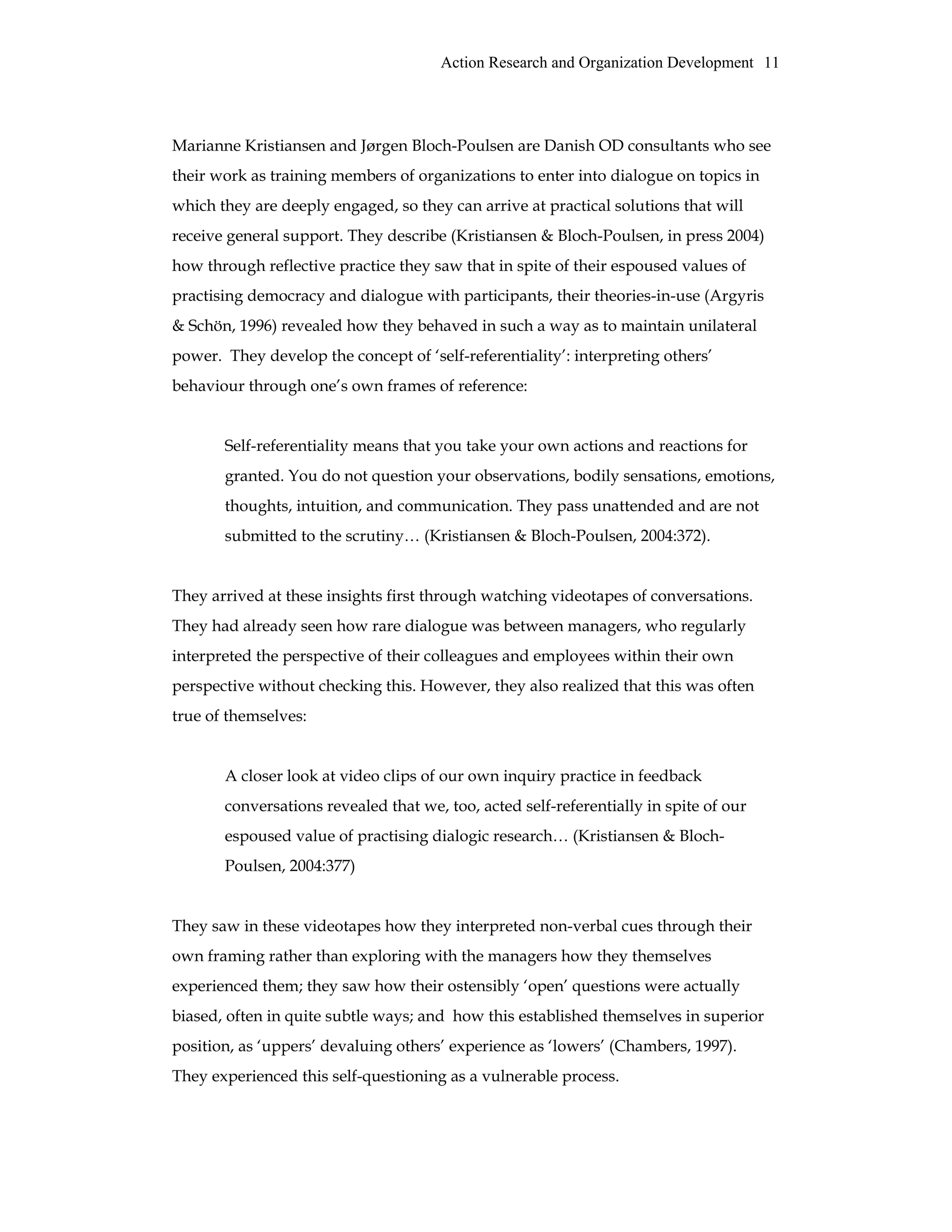 Action Research and Organization Development 11
Marianne Kristiansen and Jørgen Bloch-Poulsen are Danish OD consultants who see
their work as training members of organizations to enter into dialogue on topics in
which they are deeply engaged, so they can arrive at practical solutions that will
receive general support. They describe (Kristiansen & Bloch-Poulsen, in press 2004)
how through reflective practice they saw that in spite of their espoused values of
practising democracy and dialogue with participants, their theories-in-use (Argyris
& Schön, 1996) revealed how they behaved in such a way as to maintain unilateral
power. They develop the concept of ‘self-referentiality’: interpreting others’
behaviour through one’s own frames of reference:
Self-referentiality means that you take your own actions and reactions for
granted. You do not question your observations, bodily sensations, emotions,
thoughts, intuition, and communication. They pass unattended and are not
submitted to the scrutiny… (Kristiansen & Bloch-Poulsen, 2004:372).
They arrived at these insights first through watching videotapes of conversations.
They had already seen how rare dialogue was between managers, who regularly
interpreted the perspective of their colleagues and employees within their own
perspective without checking this. However, they also realized that this was often
true of themselves:
A closer look at video clips of our own inquiry practice in feedback
conversations revealed that we, too, acted self-referentially in spite of our
espoused value of practising dialogic research… (Kristiansen & Bloch-
Poulsen, 2004:377)
They saw in these videotapes how they interpreted non-verbal cues through their
own framing rather than exploring with the managers how they themselves
experienced them; they saw how their ostensibly ‘open’ questions were actually
biased, often in quite subtle ways; and how this established themselves in superior
position, as ‘uppers’ devaluing others’ experience as ‘lowers’ (Chambers, 1997).
They experienced this self-questioning as a vulnerable process.
 