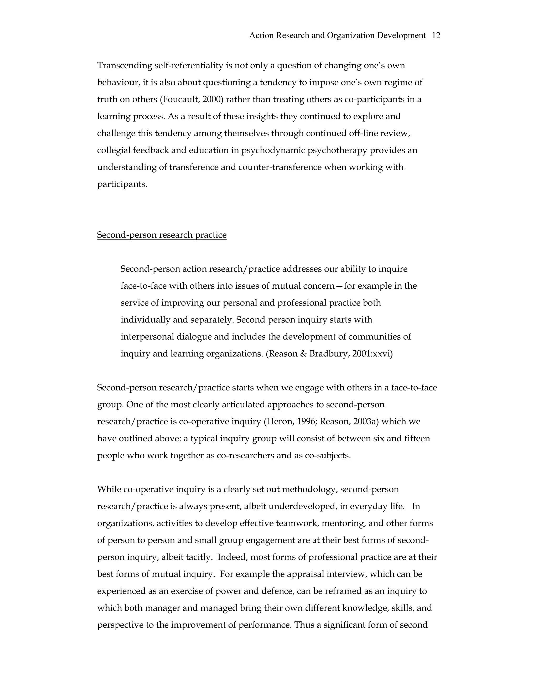 Action Research and Organization Development 12
Transcending self-referentiality is not only a question of changing one’s own
behaviour, it is also about questioning a tendency to impose one’s own regime of
truth on others (Foucault, 2000) rather than treating others as co-participants in a
learning process. As a result of these insights they continued to explore and
challenge this tendency among themselves through continued off-line review,
collegial feedback and education in psychodynamic psychotherapy provides an
understanding of transference and counter-transference when working with
participants.
Second-person research practice
Second-person action research/practice addresses our ability to inquire
face-to-face with others into issues of mutual concern—for example in the
service of improving our personal and professional practice both
individually and separately. Second person inquiry starts with
interpersonal dialogue and includes the development of communities of
inquiry and learning organizations. (Reason & Bradbury, 2001:xxvi)
Second-person research/practice starts when we engage with others in a face-to-face
group. One of the most clearly articulated approaches to second-person
research/practice is co-operative inquiry (Heron, 1996; Reason, 2003a) which we
have outlined above: a typical inquiry group will consist of between six and fifteen
people who work together as co-researchers and as co-subjects.
While co-operative inquiry is a clearly set out methodology, second-person
research/practice is always present, albeit underdeveloped, in everyday life. In
organizations, activities to develop effective teamwork, mentoring, and other forms
of person to person and small group engagement are at their best forms of second-
person inquiry, albeit tacitly. Indeed, most forms of professional practice are at their
best forms of mutual inquiry. For example the appraisal interview, which can be
experienced as an exercise of power and defence, can be reframed as an inquiry to
which both manager and managed bring their own different knowledge, skills, and
perspective to the improvement of performance. Thus a significant form of second
 