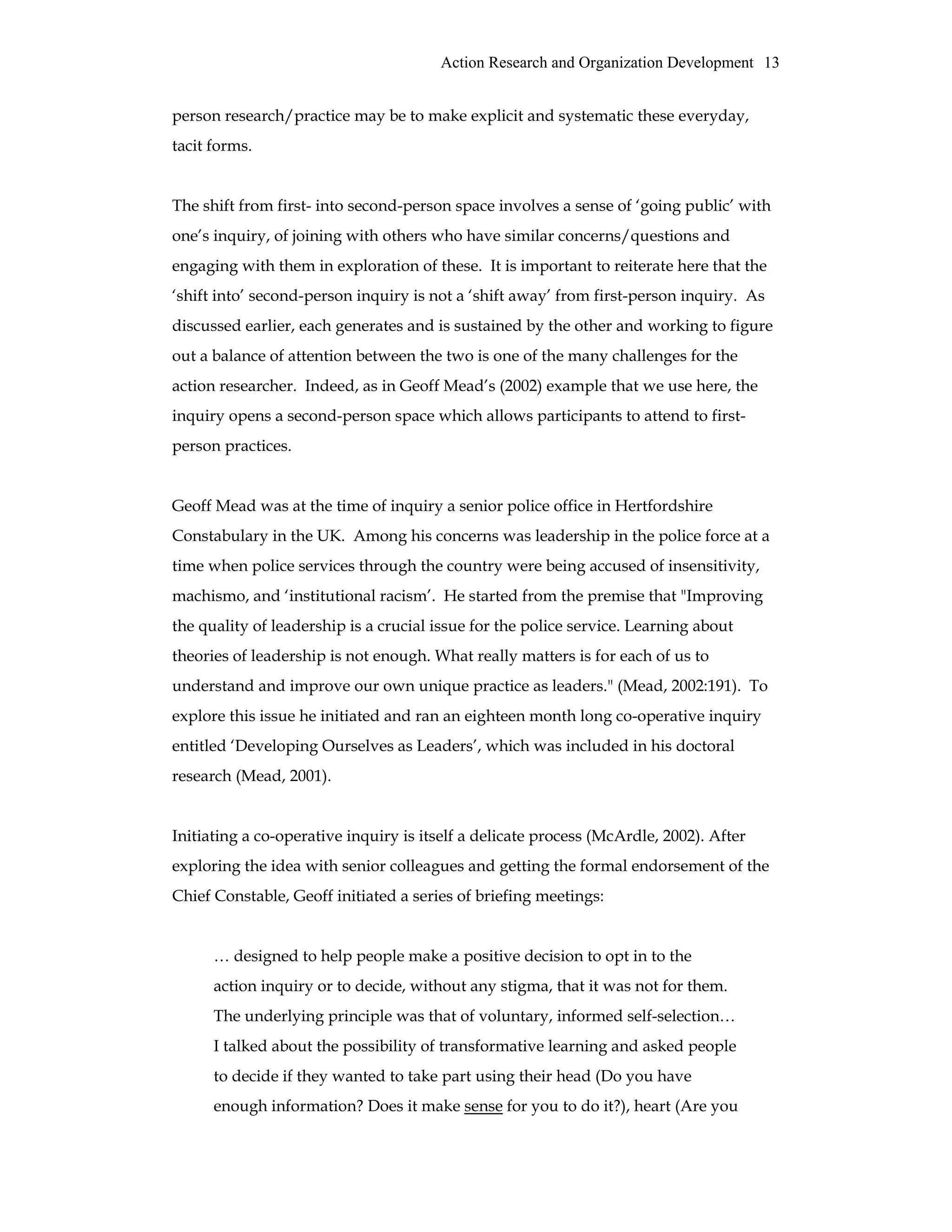 Action Research and Organization Development 13
person research/practice may be to make explicit and systematic these everyday,
tacit forms.
The shift from first- into second-person space involves a sense of ‘going public’ with
one’s inquiry, of joining with others who have similar concerns/questions and
engaging with them in exploration of these. It is important to reiterate here that the
‘shift into’ second-person inquiry is not a ‘shift away’ from first-person inquiry. As
discussed earlier, each generates and is sustained by the other and working to figure
out a balance of attention between the two is one of the many challenges for the
action researcher. Indeed, as in Geoff Mead’s (2002) example that we use here, the
inquiry opens a second-person space which allows participants to attend to first-
person practices.
Geoff Mead was at the time of inquiry a senior police office in Hertfordshire
Constabulary in the UK. Among his concerns was leadership in the police force at a
time when police services through the country were being accused of insensitivity,
machismo, and ‘institutional racism’. He started from the premise that "Improving
the quality of leadership is a crucial issue for the police service. Learning about
theories of leadership is not enough. What really matters is for each of us to
understand and improve our own unique practice as leaders." (Mead, 2002:191). To
explore this issue he initiated and ran an eighteen month long co-operative inquiry
entitled ‘Developing Ourselves as Leaders’, which was included in his doctoral
research (Mead, 2001).
Initiating a co-operative inquiry is itself a delicate process (McArdle, 2002). After
exploring the idea with senior colleagues and getting the formal endorsement of the
Chief Constable, Geoff initiated a series of briefing meetings:
… designed to help people make a positive decision to opt in to the
action inquiry or to decide, without any stigma, that it was not for them.
The underlying principle was that of voluntary, informed self-selection…
I talked about the possibility of transformative learning and asked people
to decide if they wanted to take part using their head (Do you have
enough information? Does it make sense for you to do it?), heart (Are you
 