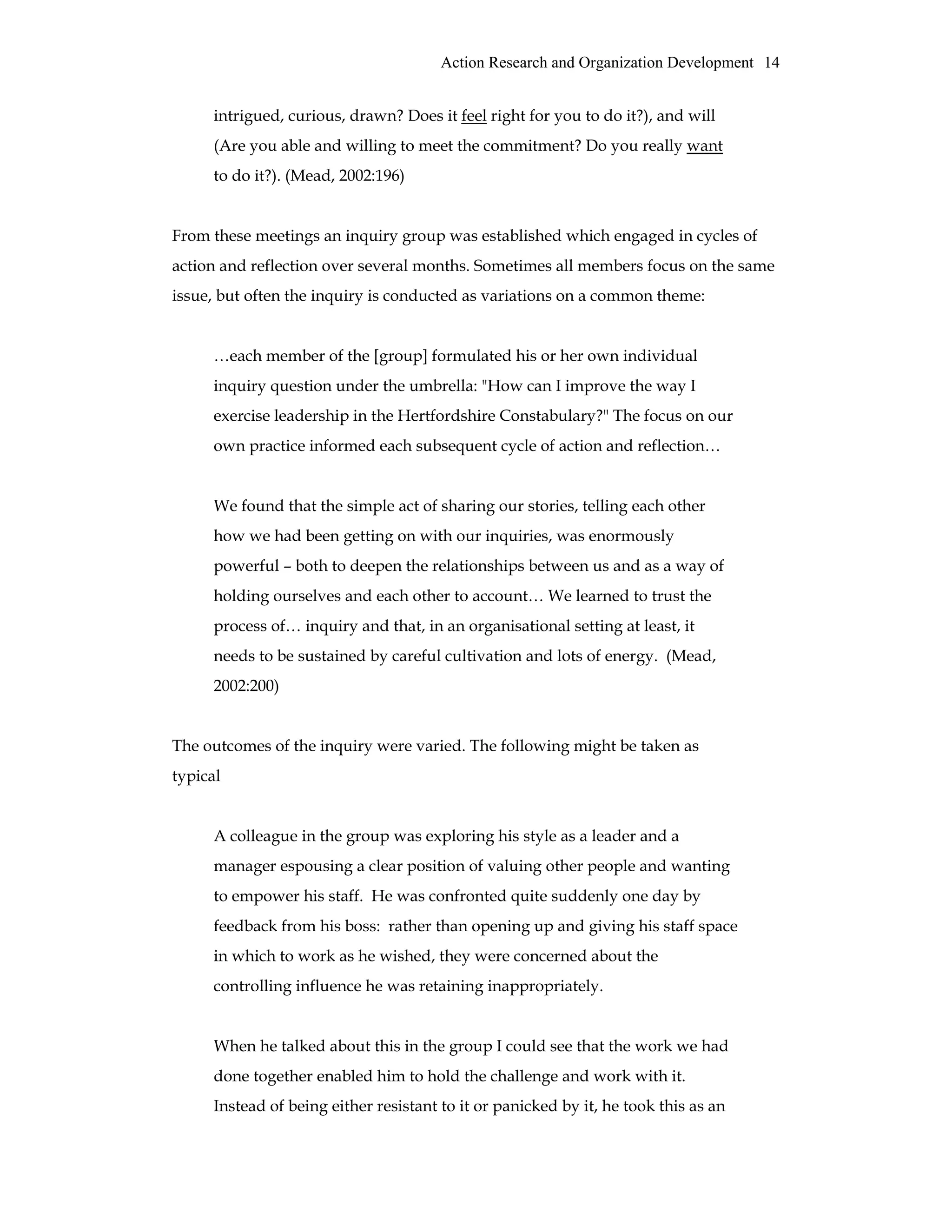 Action Research and Organization Development 14
intrigued, curious, drawn? Does it feel right for you to do it?), and will
(Are you able and willing to meet the commitment? Do you really want
to do it?). (Mead, 2002:196)
From these meetings an inquiry group was established which engaged in cycles of
action and reflection over several months. Sometimes all members focus on the same
issue, but often the inquiry is conducted as variations on a common theme:
…each member of the [group] formulated his or her own individual
inquiry question under the umbrella: "How can I improve the way I
exercise leadership in the Hertfordshire Constabulary?" The focus on our
own practice informed each subsequent cycle of action and reflection…
We found that the simple act of sharing our stories, telling each other
how we had been getting on with our inquiries, was enormously
powerful – both to deepen the relationships between us and as a way of
holding ourselves and each other to account… We learned to trust the
process of… inquiry and that, in an organisational setting at least, it
needs to be sustained by careful cultivation and lots of energy. (Mead,
2002:200)
The outcomes of the inquiry were varied. The following might be taken as
typical
A colleague in the group was exploring his style as a leader and a
manager espousing a clear position of valuing other people and wanting
to empower his staff. He was confronted quite suddenly one day by
feedback from his boss: rather than opening up and giving his staff space
in which to work as he wished, they were concerned about the
controlling influence he was retaining inappropriately.
When he talked about this in the group I could see that the work we had
done together enabled him to hold the challenge and work with it.
Instead of being either resistant to it or panicked by it, he took this as an
 