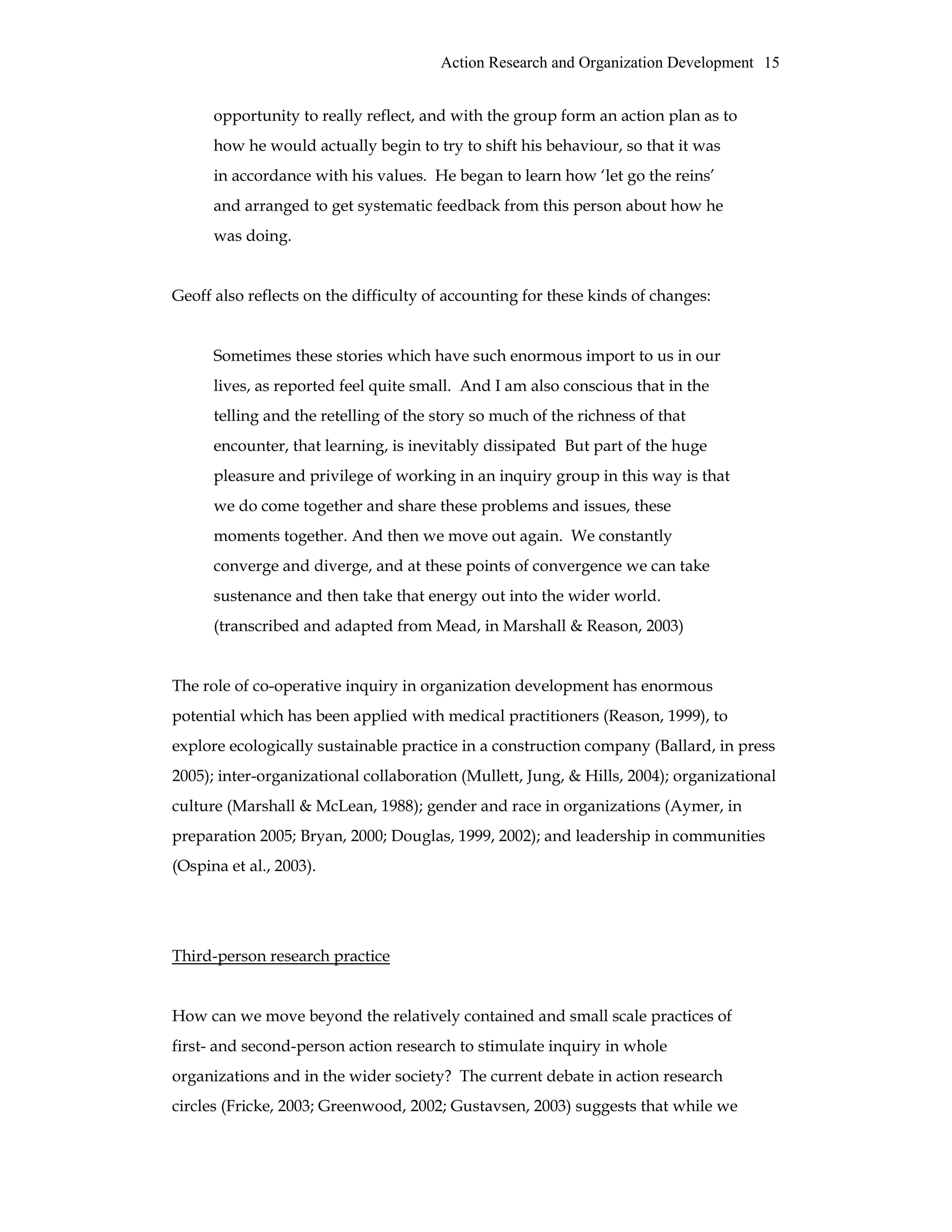 Action Research and Organization Development 15
opportunity to really reflect, and with the group form an action plan as to
how he would actually begin to try to shift his behaviour, so that it was
in accordance with his values. He began to learn how ‘let go the reins’
and arranged to get systematic feedback from this person about how he
was doing.
Geoff also reflects on the difficulty of accounting for these kinds of changes:
Sometimes these stories which have such enormous import to us in our
lives, as reported feel quite small. And I am also conscious that in the
telling and the retelling of the story so much of the richness of that
encounter, that learning, is inevitably dissipated But part of the huge
pleasure and privilege of working in an inquiry group in this way is that
we do come together and share these problems and issues, these
moments together. And then we move out again. We constantly
converge and diverge, and at these points of convergence we can take
sustenance and then take that energy out into the wider world.
(transcribed and adapted from Mead, in Marshall & Reason, 2003)
The role of co-operative inquiry in organization development has enormous
potential which has been applied with medical practitioners (Reason, 1999), to
explore ecologically sustainable practice in a construction company (Ballard, in press
2005); inter-organizational collaboration (Mullett, Jung, & Hills, 2004); organizational
culture (Marshall & McLean, 1988); gender and race in organizations (Aymer, in
preparation 2005; Bryan, 2000; Douglas, 1999, 2002); and leadership in communities
(Ospina et al., 2003).
Third-person research practice
How can we move beyond the relatively contained and small scale practices of
first- and second-person action research to stimulate inquiry in whole
organizations and in the wider society? The current debate in action research
circles (Fricke, 2003; Greenwood, 2002; Gustavsen, 2003) suggests that while we
 