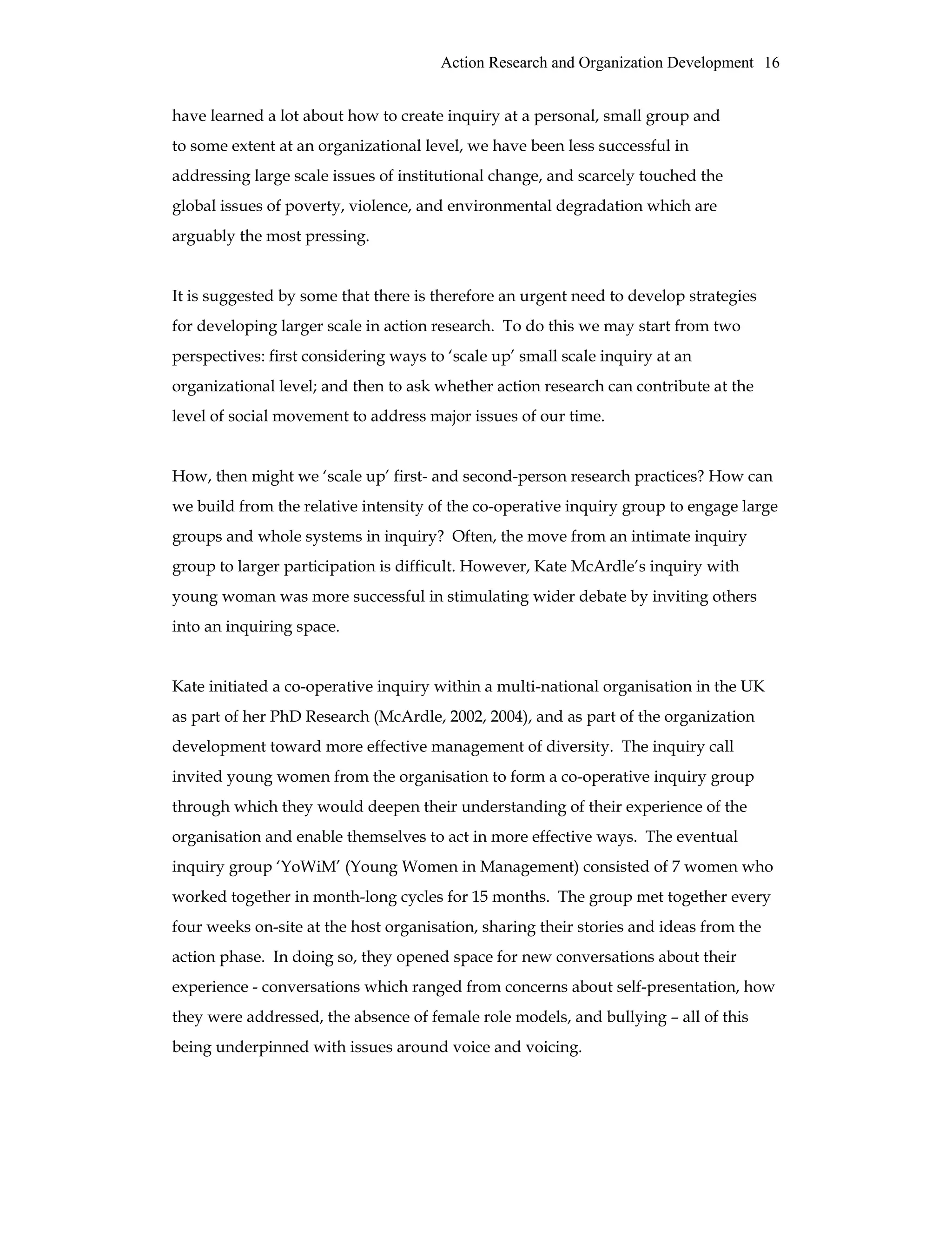 Action Research and Organization Development 16
have learned a lot about how to create inquiry at a personal, small group and
to some extent at an organizational level, we have been less successful in
addressing large scale issues of institutional change, and scarcely touched the
global issues of poverty, violence, and environmental degradation which are
arguably the most pressing.
It is suggested by some that there is therefore an urgent need to develop strategies
for developing larger scale in action research. To do this we may start from two
perspectives: first considering ways to ‘scale up’ small scale inquiry at an
organizational level; and then to ask whether action research can contribute at the
level of social movement to address major issues of our time.
How, then might we ‘scale up’ first- and second-person research practices? How can
we build from the relative intensity of the co-operative inquiry group to engage large
groups and whole systems in inquiry? Often, the move from an intimate inquiry
group to larger participation is difficult. However, Kate McArdle’s inquiry with
young woman was more successful in stimulating wider debate by inviting others
into an inquiring space.
Kate initiated a co-operative inquiry within a multi-national organisation in the UK
as part of her PhD Research (McArdle, 2002, 2004), and as part of the organization
development toward more effective management of diversity. The inquiry call
invited young women from the organisation to form a co-operative inquiry group
through which they would deepen their understanding of their experience of the
organisation and enable themselves to act in more effective ways. The eventual
inquiry group ‘YoWiM’ (Young Women in Management) consisted of 7 women who
worked together in month-long cycles for 15 months. The group met together every
four weeks on-site at the host organisation, sharing their stories and ideas from the
action phase. In doing so, they opened space for new conversations about their
experience - conversations which ranged from concerns about self-presentation, how
they were addressed, the absence of female role models, and bullying – all of this
being underpinned with issues around voice and voicing.
 
