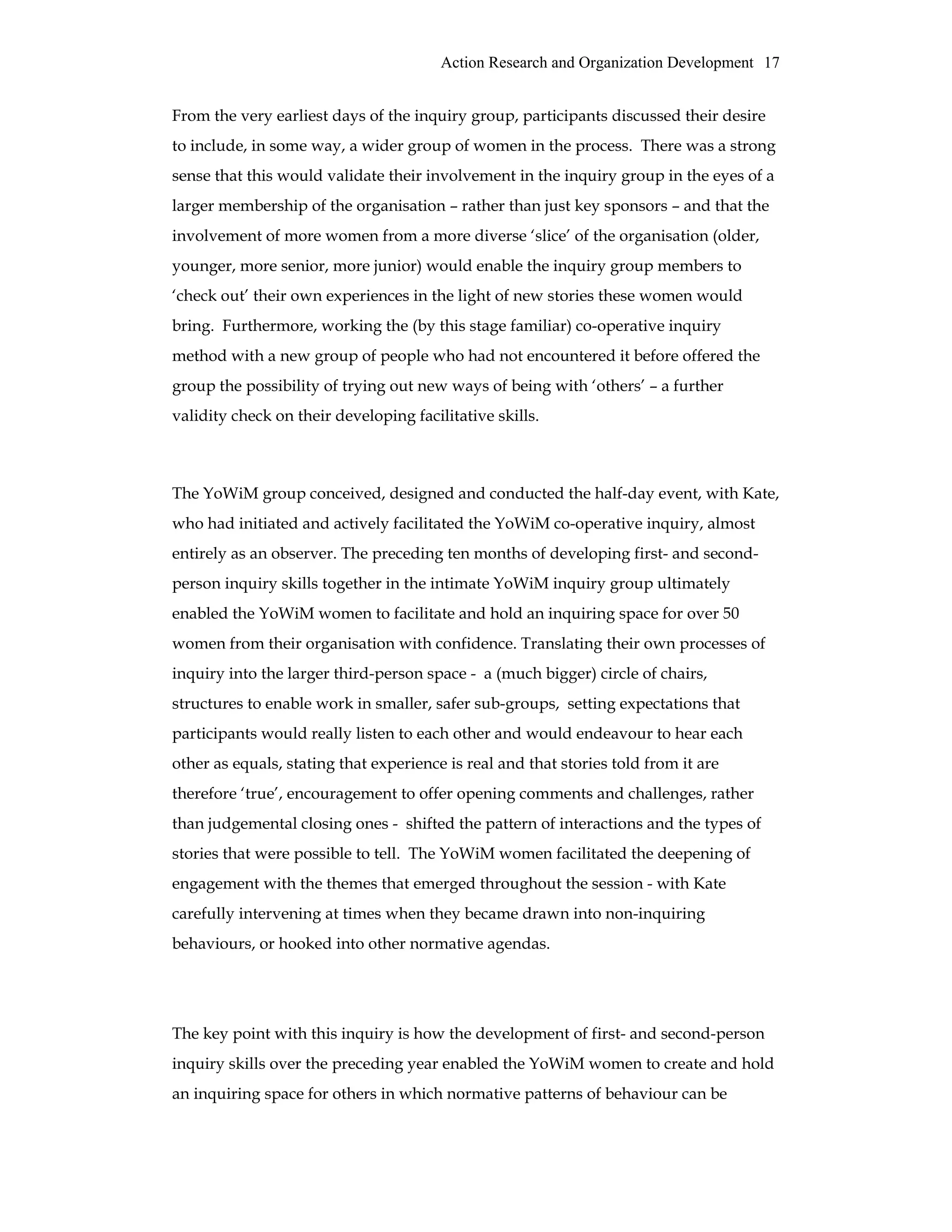 Action Research and Organization Development 17
From the very earliest days of the inquiry group, participants discussed their desire
to include, in some way, a wider group of women in the process. There was a strong
sense that this would validate their involvement in the inquiry group in the eyes of a
larger membership of the organisation – rather than just key sponsors – and that the
involvement of more women from a more diverse ‘slice’ of the organisation (older,
younger, more senior, more junior) would enable the inquiry group members to
‘check out’ their own experiences in the light of new stories these women would
bring. Furthermore, working the (by this stage familiar) co-operative inquiry
method with a new group of people who had not encountered it before offered the
group the possibility of trying out new ways of being with ‘others’ – a further
validity check on their developing facilitative skills.
The YoWiM group conceived, designed and conducted the half-day event, with Kate,
who had initiated and actively facilitated the YoWiM co-operative inquiry, almost
entirely as an observer. The preceding ten months of developing first- and second-
person inquiry skills together in the intimate YoWiM inquiry group ultimately
enabled the YoWiM women to facilitate and hold an inquiring space for over 50
women from their organisation with confidence. Translating their own processes of
inquiry into the larger third-person space - a (much bigger) circle of chairs,
structures to enable work in smaller, safer sub-groups, setting expectations that
participants would really listen to each other and would endeavour to hear each
other as equals, stating that experience is real and that stories told from it are
therefore ‘true’, encouragement to offer opening comments and challenges, rather
than judgemental closing ones - shifted the pattern of interactions and the types of
stories that were possible to tell. The YoWiM women facilitated the deepening of
engagement with the themes that emerged throughout the session - with Kate
carefully intervening at times when they became drawn into non-inquiring
behaviours, or hooked into other normative agendas.
The key point with this inquiry is how the development of first- and second-person
inquiry skills over the preceding year enabled the YoWiM women to create and hold
an inquiring space for others in which normative patterns of behaviour can be
 