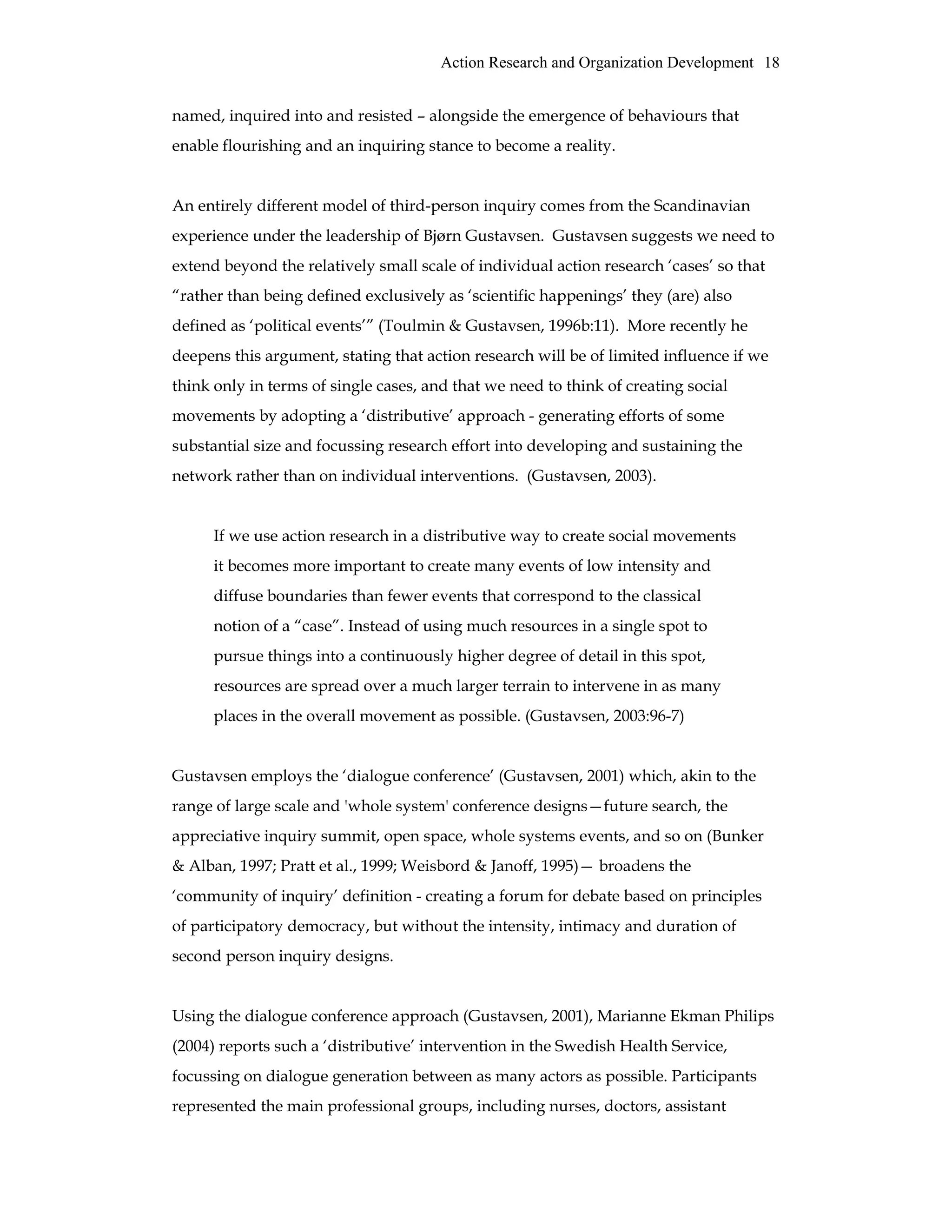 Action Research and Organization Development 18
named, inquired into and resisted – alongside the emergence of behaviours that
enable flourishing and an inquiring stance to become a reality.
An entirely different model of third-person inquiry comes from the Scandinavian
experience under the leadership of Bjørn Gustavsen. Gustavsen suggests we need to
extend beyond the relatively small scale of individual action research ‘cases’ so that
“rather than being defined exclusively as ‘scientific happenings’ they (are) also
defined as ‘political events’” (Toulmin & Gustavsen, 1996b:11). More recently he
deepens this argument, stating that action research will be of limited influence if we
think only in terms of single cases, and that we need to think of creating social
movements by adopting a ‘distributive’ approach - generating efforts of some
substantial size and focussing research effort into developing and sustaining the
network rather than on individual interventions. (Gustavsen, 2003).
If we use action research in a distributive way to create social movements
it becomes more important to create many events of low intensity and
diffuse boundaries than fewer events that correspond to the classical
notion of a “case”. Instead of using much resources in a single spot to
pursue things into a continuously higher degree of detail in this spot,
resources are spread over a much larger terrain to intervene in as many
places in the overall movement as possible. (Gustavsen, 2003:96-7)
Gustavsen employs the ‘dialogue conference’ (Gustavsen, 2001) which, akin to the
range of large scale and 'whole system' conference designs—future search, the
appreciative inquiry summit, open space, whole systems events, and so on (Bunker
& Alban, 1997; Pratt et al., 1999; Weisbord & Janoff, 1995)— broadens the
‘community of inquiry’ definition - creating a forum for debate based on principles
of participatory democracy, but without the intensity, intimacy and duration of
second person inquiry designs.
Using the dialogue conference approach (Gustavsen, 2001), Marianne Ekman Philips
(2004) reports such a ‘distributive’ intervention in the Swedish Health Service,
focussing on dialogue generation between as many actors as possible. Participants
represented the main professional groups, including nurses, doctors, assistant
 