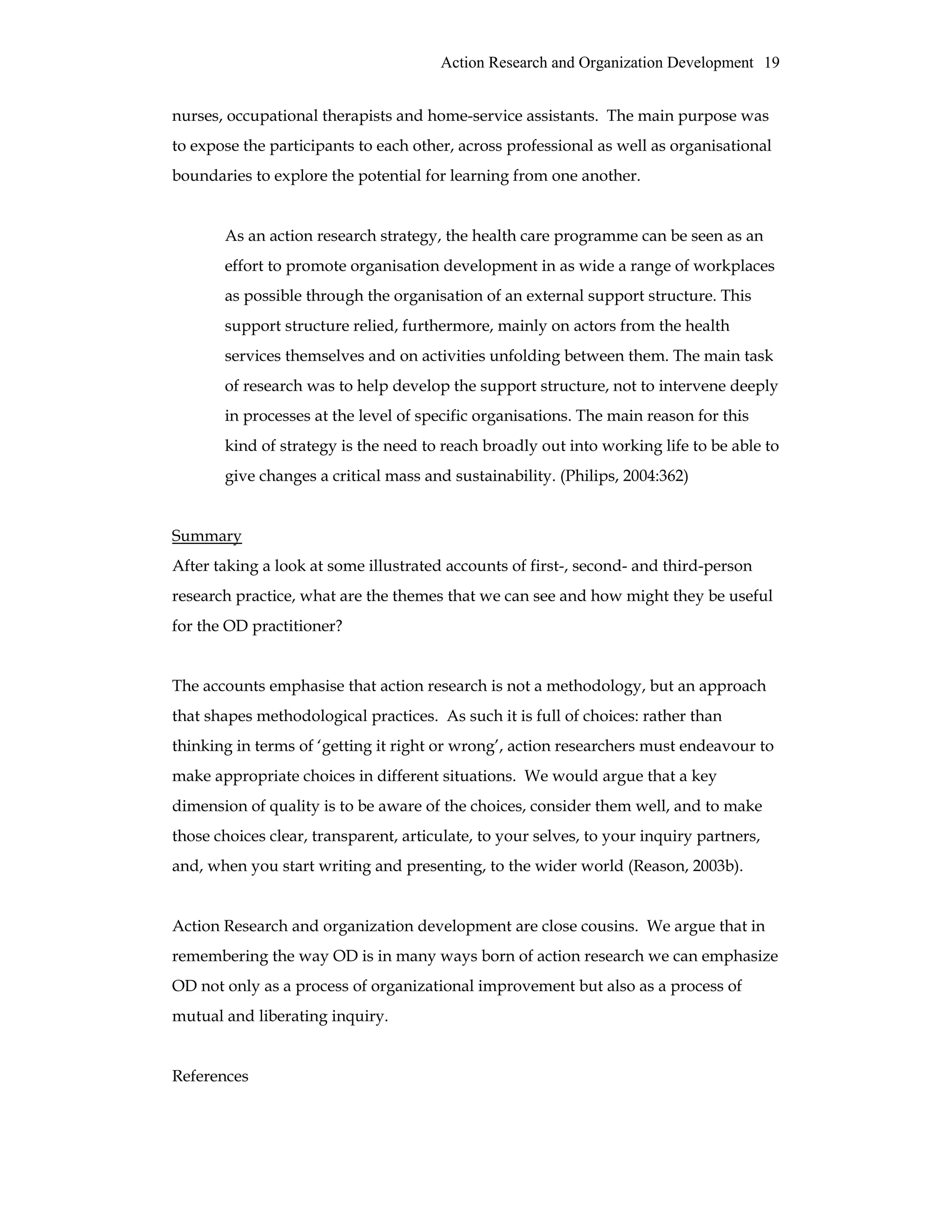 Action Research and Organization Development 19
nurses, occupational therapists and home-service assistants. The main purpose was
to expose the participants to each other, across professional as well as organisational
boundaries to explore the potential for learning from one another.
As an action research strategy, the health care programme can be seen as an
effort to promote organisation development in as wide a range of workplaces
as possible through the organisation of an external support structure. This
support structure relied, furthermore, mainly on actors from the health
services themselves and on activities unfolding between them. The main task
of research was to help develop the support structure, not to intervene deeply
in processes at the level of specific organisations. The main reason for this
kind of strategy is the need to reach broadly out into working life to be able to
give changes a critical mass and sustainability. (Philips, 2004:362)
Summary
After taking a look at some illustrated accounts of first-, second- and third-person
research practice, what are the themes that we can see and how might they be useful
for the OD practitioner?
The accounts emphasise that action research is not a methodology, but an approach
that shapes methodological practices. As such it is full of choices: rather than
thinking in terms of ‘getting it right or wrong’, action researchers must endeavour to
make appropriate choices in different situations. We would argue that a key
dimension of quality is to be aware of the choices, consider them well, and to make
those choices clear, transparent, articulate, to your selves, to your inquiry partners,
and, when you start writing and presenting, to the wider world (Reason, 2003b).
Action Research and organization development are close cousins. We argue that in
remembering the way OD is in many ways born of action research we can emphasize
OD not only as a process of organizational improvement but also as a process of
mutual and liberating inquiry.
References
 