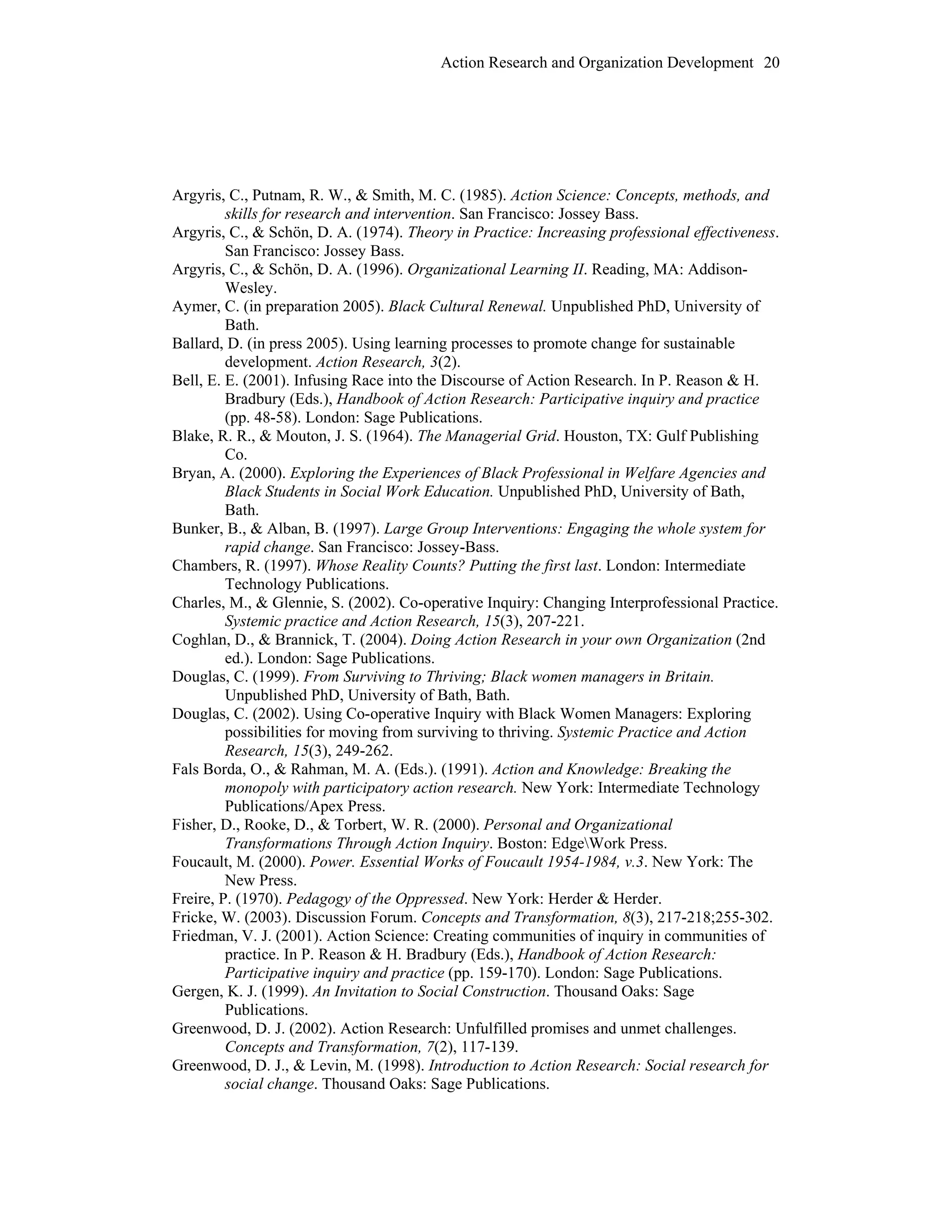 Action Research and Organization Development 20
Argyris, C., Putnam, R. W., & Smith, M. C. (1985). Action Science: Concepts, methods, and
skills for research and intervention. San Francisco: Jossey Bass.
Argyris, C., & Schön, D. A. (1974). Theory in Practice: Increasing professional effectiveness.
San Francisco: Jossey Bass.
Argyris, C., & Schön, D. A. (1996). Organizational Learning II. Reading, MA: Addison-
Wesley.
Aymer, C. (in preparation 2005). Black Cultural Renewal. Unpublished PhD, University of
Bath.
Ballard, D. (in press 2005). Using learning processes to promote change for sustainable
development. Action Research, 3(2).
Bell, E. E. (2001). Infusing Race into the Discourse of Action Research. In P. Reason & H.
Bradbury (Eds.), Handbook of Action Research: Participative inquiry and practice
(pp. 48-58). London: Sage Publications.
Blake, R. R., & Mouton, J. S. (1964). The Managerial Grid. Houston, TX: Gulf Publishing
Co.
Bryan, A. (2000). Exploring the Experiences of Black Professional in Welfare Agencies and
Black Students in Social Work Education. Unpublished PhD, University of Bath,
Bath.
Bunker, B., & Alban, B. (1997). Large Group Interventions: Engaging the whole system for
rapid change. San Francisco: Jossey-Bass.
Chambers, R. (1997). Whose Reality Counts? Putting the first last. London: Intermediate
Technology Publications.
Charles, M., & Glennie, S. (2002). Co-operative Inquiry: Changing Interprofessional Practice.
Systemic practice and Action Research, 15(3), 207-221.
Coghlan, D., & Brannick, T. (2004). Doing Action Research in your own Organization (2nd
ed.). London: Sage Publications.
Douglas, C. (1999). From Surviving to Thriving; Black women managers in Britain.
Unpublished PhD, University of Bath, Bath.
Douglas, C. (2002). Using Co-operative Inquiry with Black Women Managers: Exploring
possibilities for moving from surviving to thriving. Systemic Practice and Action
Research, 15(3), 249-262.
Fals Borda, O., & Rahman, M. A. (Eds.). (1991). Action and Knowledge: Breaking the
monopoly with participatory action research. New York: Intermediate Technology
Publications/Apex Press.
Fisher, D., Rooke, D., & Torbert, W. R. (2000). Personal and Organizational
Transformations Through Action Inquiry. Boston: EdgeWork Press.
Foucault, M. (2000). Power. Essential Works of Foucault 1954-1984, v.3. New York: The
New Press.
Freire, P. (1970). Pedagogy of the Oppressed. New York: Herder & Herder.
Fricke, W. (2003). Discussion Forum. Concepts and Transformation, 8(3), 217-218;255-302.
Friedman, V. J. (2001). Action Science: Creating communities of inquiry in communities of
practice. In P. Reason & H. Bradbury (Eds.), Handbook of Action Research:
Participative inquiry and practice (pp. 159-170). London: Sage Publications.
Gergen, K. J. (1999). An Invitation to Social Construction. Thousand Oaks: Sage
Publications.
Greenwood, D. J. (2002). Action Research: Unfulfilled promises and unmet challenges.
Concepts and Transformation, 7(2), 117-139.
Greenwood, D. J., & Levin, M. (1998). Introduction to Action Research: Social research for
social change. Thousand Oaks: Sage Publications.
 