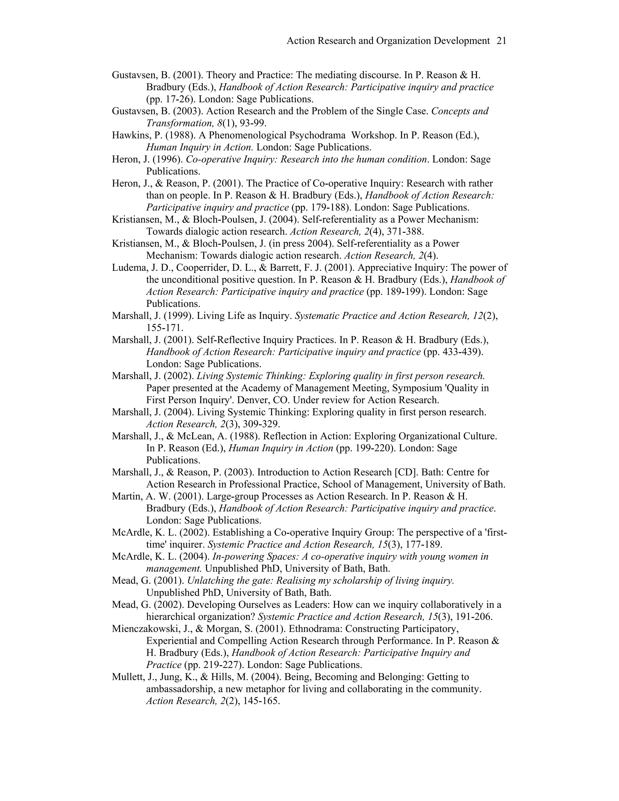 Action Research and Organization Development 21
Gustavsen, B. (2001). Theory and Practice: The mediating discourse. In P. Reason & H.
Bradbury (Eds.), Handbook of Action Research: Participative inquiry and practice
(pp. 17-26). London: Sage Publications.
Gustavsen, B. (2003). Action Research and the Problem of the Single Case. Concepts and
Transformation, 8(1), 93-99.
Hawkins, P. (1988). A Phenomenological Psychodrama Workshop. In P. Reason (Ed.),
Human Inquiry in Action. London: Sage Publications.
Heron, J. (1996). Co-operative Inquiry: Research into the human condition. London: Sage
Publications.
Heron, J., & Reason, P. (2001). The Practice of Co-operative Inquiry: Research with rather
than on people. In P. Reason & H. Bradbury (Eds.), Handbook of Action Research:
Participative inquiry and practice (pp. 179-188). London: Sage Publications.
Kristiansen, M., & Bloch-Poulsen, J. (2004). Self-referentiality as a Power Mechanism:
Towards dialogic action research. Action Research, 2(4), 371-388.
Kristiansen, M., & Bloch-Poulsen, J. (in press 2004). Self-referentiality as a Power
Mechanism: Towards dialogic action research. Action Research, 2(4).
Ludema, J. D., Cooperrider, D. L., & Barrett, F. J. (2001). Appreciative Inquiry: The power of
the unconditional positive question. In P. Reason & H. Bradbury (Eds.), Handbook of
Action Research: Participative inquiry and practice (pp. 189-199). London: Sage
Publications.
Marshall, J. (1999). Living Life as Inquiry. Systematic Practice and Action Research, 12(2),
155-171.
Marshall, J. (2001). Self-Reflective Inquiry Practices. In P. Reason & H. Bradbury (Eds.),
Handbook of Action Research: Participative inquiry and practice (pp. 433-439).
London: Sage Publications.
Marshall, J. (2002). Living Systemic Thinking: Exploring quality in first person research.
Paper presented at the Academy of Management Meeting, Symposium 'Quality in
First Person Inquiry'. Denver, CO. Under review for Action Research.
Marshall, J. (2004). Living Systemic Thinking: Exploring quality in first person research.
Action Research, 2(3), 309-329.
Marshall, J., & McLean, A. (1988). Reflection in Action: Exploring Organizational Culture.
In P. Reason (Ed.), Human Inquiry in Action (pp. 199-220). London: Sage
Publications.
Marshall, J., & Reason, P. (2003). Introduction to Action Research [CD]. Bath: Centre for
Action Research in Professional Practice, School of Management, University of Bath.
Martin, A. W. (2001). Large-group Processes as Action Research. In P. Reason & H.
Bradbury (Eds.), Handbook of Action Research: Participative inquiry and practice.
London: Sage Publications.
McArdle, K. L. (2002). Establishing a Co-operative Inquiry Group: The perspective of a 'first-
time' inquirer. Systemic Practice and Action Research, 15(3), 177-189.
McArdle, K. L. (2004). In-powering Spaces: A co-operative inquiry with young women in
management. Unpublished PhD, University of Bath, Bath.
Mead, G. (2001). Unlatching the gate: Realising my scholarship of living inquiry.
Unpublished PhD, University of Bath, Bath.
Mead, G. (2002). Developing Ourselves as Leaders: How can we inquiry collaboratively in a
hierarchical organization? Systemic Practice and Action Research, 15(3), 191-206.
Mienczakowski, J., & Morgan, S. (2001). Ethnodrama: Constructing Participatory,
Experiential and Compelling Action Research through Performance. In P. Reason &
H. Bradbury (Eds.), Handbook of Action Research: Participative Inquiry and
Practice (pp. 219-227). London: Sage Publications.
Mullett, J., Jung, K., & Hills, M. (2004). Being, Becoming and Belonging: Getting to
ambassadorship, a new metaphor for living and collaborating in the community.
Action Research, 2(2), 145-165.
 