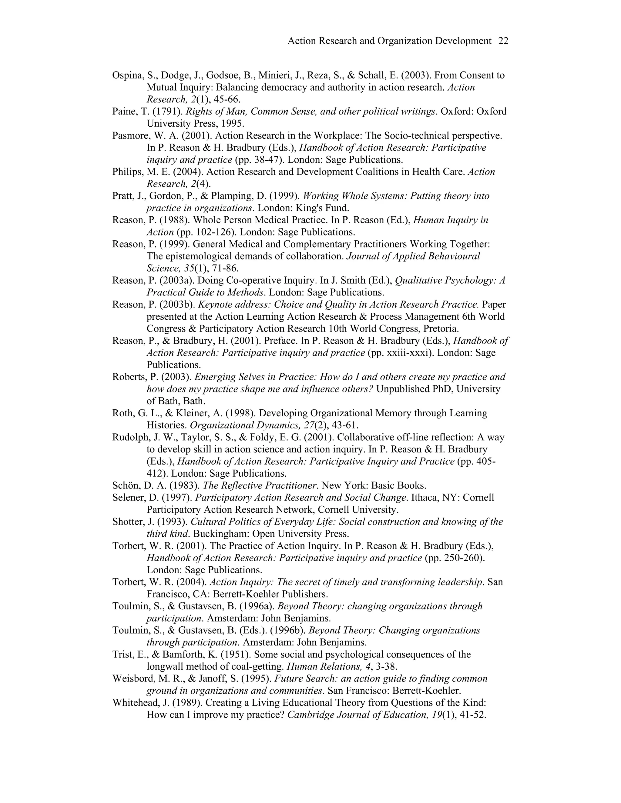 Action Research and Organization Development 22
Ospina, S., Dodge, J., Godsoe, B., Minieri, J., Reza, S., & Schall, E. (2003). From Consent to
Mutual Inquiry: Balancing democracy and authority in action research. Action
Research, 2(1), 45-66.
Paine, T. (1791). Rights of Man, Common Sense, and other political writings. Oxford: Oxford
University Press, 1995.
Pasmore, W. A. (2001). Action Research in the Workplace: The Socio-technical perspective.
In P. Reason & H. Bradbury (Eds.), Handbook of Action Research: Participative
inquiry and practice (pp. 38-47). London: Sage Publications.
Philips, M. E. (2004). Action Research and Development Coalitions in Health Care. Action
Research, 2(4).
Pratt, J., Gordon, P., & Plamping, D. (1999). Working Whole Systems: Putting theory into
practice in organizations. London: King's Fund.
Reason, P. (1988). Whole Person Medical Practice. In P. Reason (Ed.), Human Inquiry in
Action (pp. 102-126). London: Sage Publications.
Reason, P. (1999). General Medical and Complementary Practitioners Working Together:
The epistemological demands of collaboration. Journal of Applied Behavioural
Science, 35(1), 71-86.
Reason, P. (2003a). Doing Co-operative Inquiry. In J. Smith (Ed.), Qualitative Psychology: A
Practical Guide to Methods. London: Sage Publications.
Reason, P. (2003b). Keynote address: Choice and Quality in Action Research Practice. Paper
presented at the Action Learning Action Research & Process Management 6th World
Congress & Participatory Action Research 10th World Congress, Pretoria.
Reason, P., & Bradbury, H. (2001). Preface. In P. Reason & H. Bradbury (Eds.), Handbook of
Action Research: Participative inquiry and practice (pp. xxiii-xxxi). London: Sage
Publications.
Roberts, P. (2003). Emerging Selves in Practice: How do I and others create my practice and
how does my practice shape me and influence others? Unpublished PhD, University
of Bath, Bath.
Roth, G. L., & Kleiner, A. (1998). Developing Organizational Memory through Learning
Histories. Organizational Dynamics, 27(2), 43-61.
Rudolph, J. W., Taylor, S. S., & Foldy, E. G. (2001). Collaborative off-line reflection: A way
to develop skill in action science and action inquiry. In P. Reason & H. Bradbury
(Eds.), Handbook of Action Research: Participative Inquiry and Practice (pp. 405-
412). London: Sage Publications.
Schön, D. A. (1983). The Reflective Practitioner. New York: Basic Books.
Selener, D. (1997). Participatory Action Research and Social Change. Ithaca, NY: Cornell
Participatory Action Research Network, Cornell University.
Shotter, J. (1993). Cultural Politics of Everyday Life: Social construction and knowing of the
third kind. Buckingham: Open University Press.
Torbert, W. R. (2001). The Practice of Action Inquiry. In P. Reason & H. Bradbury (Eds.),
Handbook of Action Research: Participative inquiry and practice (pp. 250-260).
London: Sage Publications.
Torbert, W. R. (2004). Action Inquiry: The secret of timely and transforming leadership. San
Francisco, CA: Berrett-Koehler Publishers.
Toulmin, S., & Gustavsen, B. (1996a). Beyond Theory: changing organizations through
participation. Amsterdam: John Benjamins.
Toulmin, S., & Gustavsen, B. (Eds.). (1996b). Beyond Theory: Changing organizations
through participation. Amsterdam: John Benjamins.
Trist, E., & Bamforth, K. (1951). Some social and psychological consequences of the
longwall method of coal-getting. Human Relations, 4, 3-38.
Weisbord, M. R., & Janoff, S. (1995). Future Search: an action guide to finding common
ground in organizations and communities. San Francisco: Berrett-Koehler.
Whitehead, J. (1989). Creating a Living Educational Theory from Questions of the Kind:
How can I improve my practice? Cambridge Journal of Education, 19(1), 41-52.
 