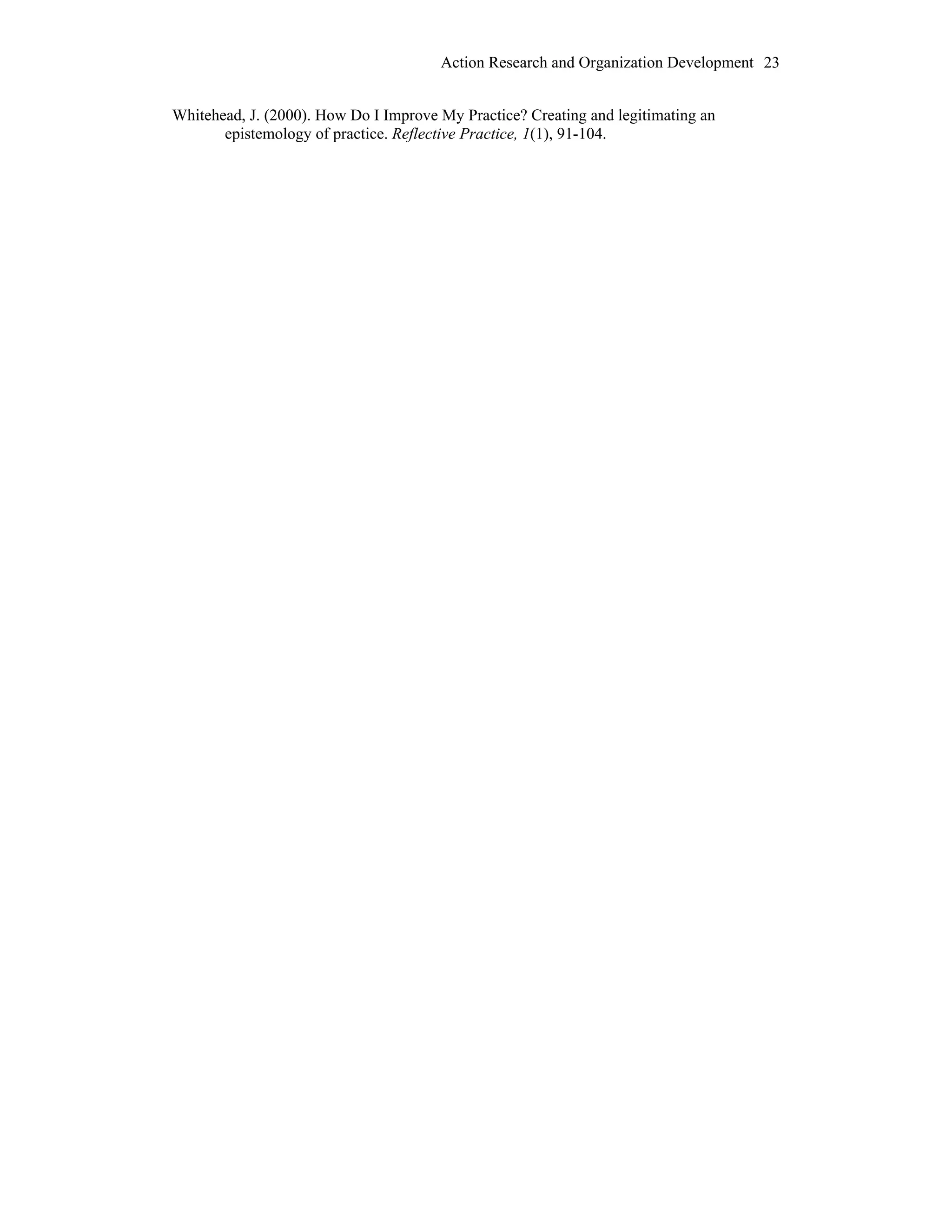 Action Research and Organization Development 23
Whitehead, J. (2000). How Do I Improve My Practice? Creating and legitimating an
epistemology of practice. Reflective Practice, 1(1), 91-104.
 