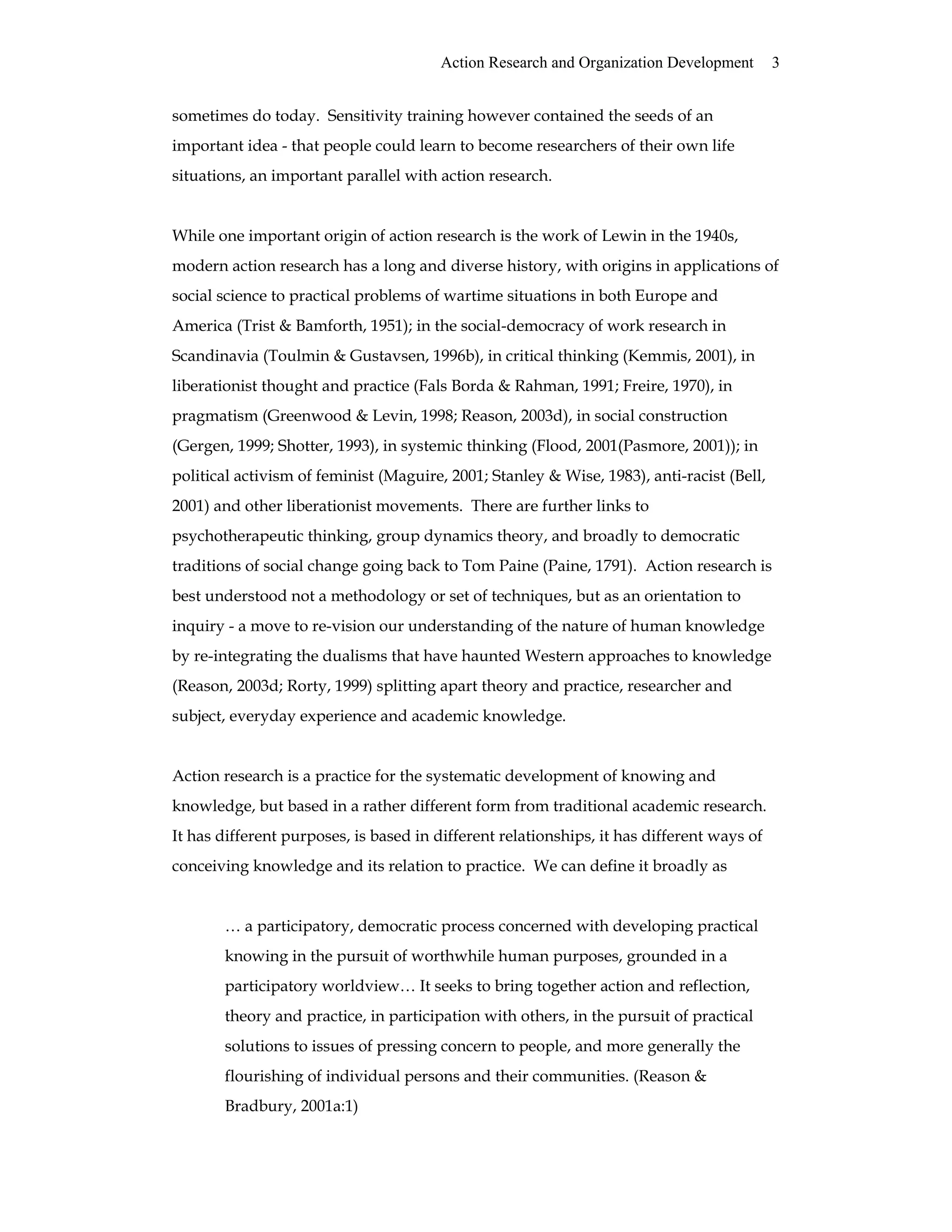 Action Research and Organization Development 3
sometimes do today. Sensitivity training however contained the seeds of an
important idea - that people could learn to become researchers of their own life
situations, an important parallel with action research.
While one important origin of action research is the work of Lewin in the 1940s,
modern action research has a long and diverse history, with origins in applications of
social science to practical problems of wartime situations in both Europe and
America (Trist & Bamforth, 1951); in the social-democracy of work research in
Scandinavia (Toulmin & Gustavsen, 1996b), in critical thinking (Kemmis, 2001), in
liberationist thought and practice (Fals Borda & Rahman, 1991; Freire, 1970), in
pragmatism (Greenwood & Levin, 1998; Reason, 2003d), in social construction
(Gergen, 1999; Shotter, 1993), in systemic thinking (Flood, 2001(Pasmore, 2001)); in
political activism of feminist (Maguire, 2001; Stanley & Wise, 1983), anti-racist (Bell,
2001) and other liberationist movements. There are further links to
psychotherapeutic thinking, group dynamics theory, and broadly to democratic
traditions of social change going back to Tom Paine (Paine, 1791). Action research is
best understood not a methodology or set of techniques, but as an orientation to
inquiry - a move to re-vision our understanding of the nature of human knowledge
by re-integrating the dualisms that have haunted Western approaches to knowledge
(Reason, 2003d; Rorty, 1999) splitting apart theory and practice, researcher and
subject, everyday experience and academic knowledge.
Action research is a practice for the systematic development of knowing and
knowledge, but based in a rather different form from traditional academic research.
It has different purposes, is based in different relationships, it has different ways of
conceiving knowledge and its relation to practice. We can define it broadly as
… a participatory, democratic process concerned with developing practical
knowing in the pursuit of worthwhile human purposes, grounded in a
participatory worldview… It seeks to bring together action and reflection,
theory and practice, in participation with others, in the pursuit of practical
solutions to issues of pressing concern to people, and more generally the
flourishing of individual persons and their communities. (Reason &
Bradbury, 2001a:1)
 